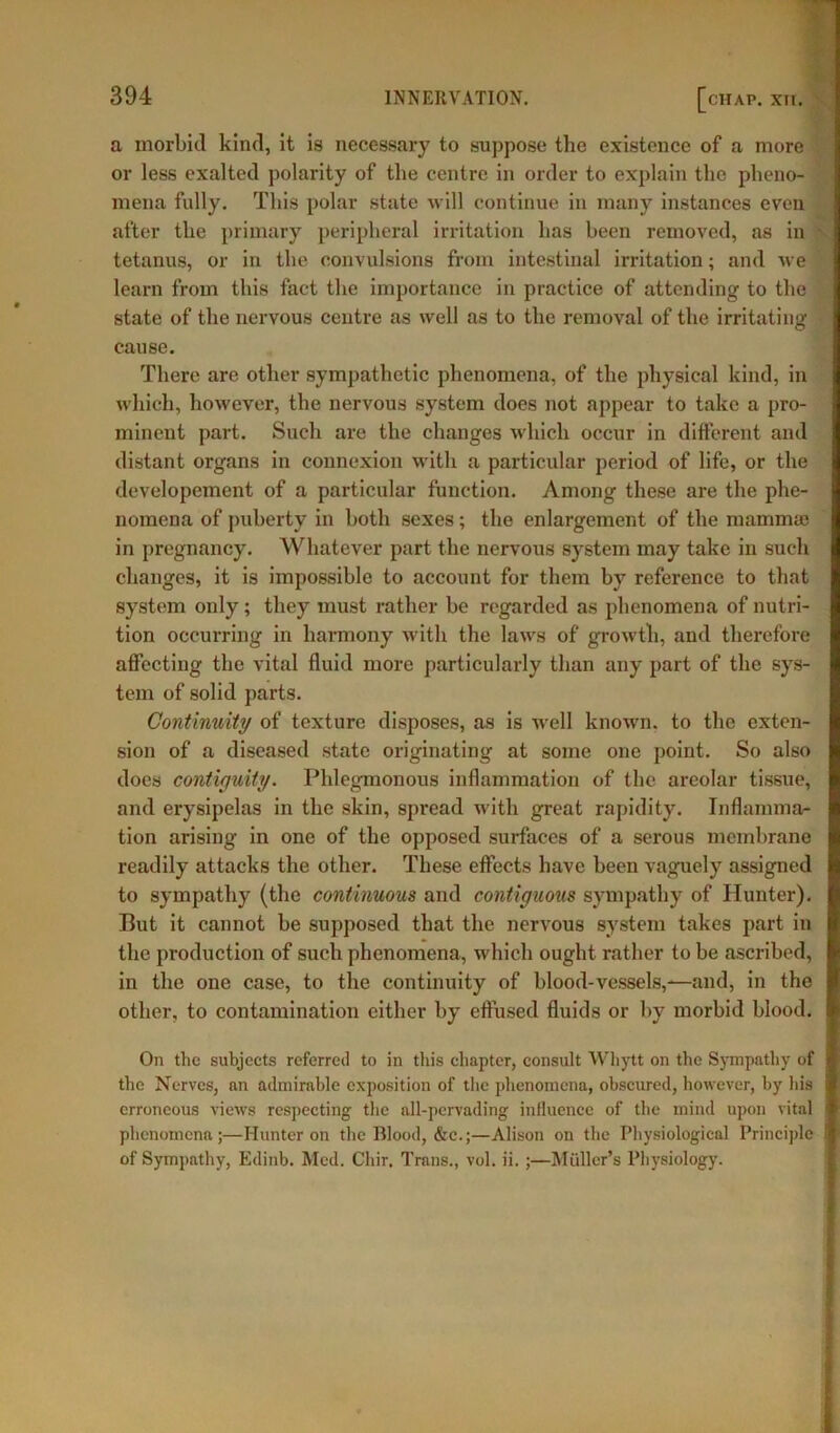 a morbid kind, it is necessary to suppose the existence of a more or less exalted polarity of the centre in order to explain the pheno- mena fully. This polar state will continue in many instances even after the primary peripheral irritation has been removed, as in tetanus, or in the convulsions from intestinal irritation; and we learn from this fact the importance in practice of attending to the state of the nervous centre as well as to the removal of the irritating cause. There are other sympathetic phenomena, of the physical kind, in which, however, the nervous system does not appear to take a pro- minent part. Such are the changes which occur in different and distant organs in connexion with a particular period of life, or the developement of a particular function. Among these are the phe- nomena of puberty in both sexes; the enlargement of the mamma) in pregnancy. 'Whatever part the nervous system may take in such changes, it is impossible to account for them by reference to that system only; they must rather be regarded as phenomena of nutri- tion occurring in harmony with the laws of growth, and therefore affecting the vital fluid more particularly than any part of the sys- tem of solid parts. Continuity of texture disposes, as is wrell known, to the exten- sion of a diseased state originating at some one point. So also does contiguity. Phlegmonous inflammation of the areolar tissue, and erysipelas in the skin, spread with great rapidity. Inflamma- tion arising in one of the opposed surfaces of a serous membrane readily attacks the other. These effects have been vaguely assigned to sympathy (the continuous and contiguous sympathy of Hunter). But it cannot be supposed that the nervous system takes part in the production of such phenomena, which ought rather to be ascribed, in the one case, to the continuity of blood-vessels,—and, in the other, to contamination either by effused fluids or by morbid blood. On the subjects referred to in this chapter, consult Whytt on the Sympathy of the Nerves, an admirable exposition of the phenomena, obscured, however, by his erroneous views respecting the all-pervading influence of the mind upon vital phenomena;—Hunter on the Blood, &c.;—Alison on the Physiological Principle of Sympathy, Edinb. Med. Chir. Trans., vol. ii. ;—Muller’s Physiology.