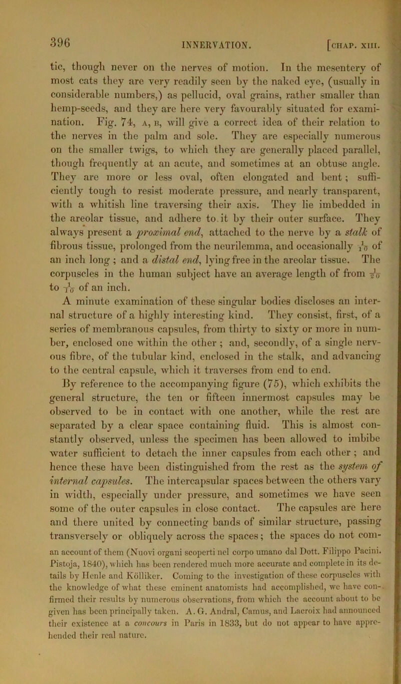 tic, though never on the nerves of motion. In the mesentery of most cats they are very readily seen by the naked eye, (usually in considerable numbers,) as pellucid, oval grains, rather smaller than hemp-seeds, and they are here very favourably situated for exami- nation. Fig. 74, a, n, will give a correct idea of their relation to the nerves in the palm and sole. They are especially numerous on the smaller twigs, to which they are generally placed parallel, though frequently at an acute, and sometimes at an obtuse angle. They arc more or less oval, often elongated and bent; suffi- ciently tough to resist moderate pressure, and nearly transparent, with a whitish line traversing their axis. They lie imbedded in the areolar tissue, and adhere to it by their outer surface. They always present a proximal end, attached to the nerve by a stalk of fibrous tissue, prolonged from the neurilemma, and occasionally jv of an inch long ; and a distal end, lying free in the areolar tissue. The corpuscles in the human subject have an average length of from djj to of an inch. A minute examination of these singular bodies discloses an inter- nal structure of a highly interesting kind. They consist, first, of a series of membranous capsules, from thirty to sixty or more in num- ber, enclosed one within the other ; and, secondly, of a single nerv- ous fibre, of the tubular kind, enclosed in the stalk, and advancing to the central capsule, which it traverses from end to end. I3y reference to the accompanying figure (75), which exhibits the general structure, the ten or fifteen innermost capsules may be observed to be in contact with one another, while the rest are separated by a clear space containing fluid. This is almost con- stantly observed, unless the specimen has been allowed to imbibe water sufficient to detach the inner capsules from each other; and hence these have been distinguished from the rest as the system of internal capsules. The intercapsular spaces between the others vary in width, especially under pressure, and sometimes we have seen some of the outer capsules in close contact. The capsules are here and there united by connecting bands of similar structure, passing transversely or obliquely across the spaces; the spaces do not com- an account of them (Nuovi organi scopcrti ncl corpo umano dal Dott. Filippo Pacini. Pistoja, 1840), which has been rendered much more accurate and complete in its de- tails by Henle and Kblliker. Coining to the investigation of these corpuscles with the knowledge of what these eminent anatomists had accomplished, we have con-, firmed their results by numerous observations, from which the account about to be given lias been principally taken. A. G. Andral, Camus, and Lacroix had announced their existence at a coticours in Paris in 1833, but do not appear to have appre- hended their real nature.