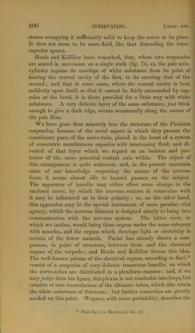 stance occupying it sufficiently solid to keep tlie nerve in its place. It does not seem to be mere fluid, like that distending the inter- capsular spaces. Henle and Kolliker have remarked, that, where two corpuscles are seated in succession on a single stalk (fig. 74, k), the pale axis- cylinder regains its envelope of white substance from its point of leaving the central cavity of the first, to its entering that of the second; and that in some cases, where the central cavity is bent suddenly upon itself, so that it cannot be fairly surrounded by cap- sules at the bend, it is there provided for a little way with white substance. A very delicate layer of the same substance, just thick enough to give a dark edge, occurs occasionally along the course of the pale fibre. We have gone thus minutely into the structure of the Pacinian corpuscles, because of the novel aspect in which they present the constituent parts of the nerve-tube, placed in the heart of a system of concentric membranous capsules with intervening fluid, and di- vested of that layer which we regard as an isolator and pro- tector of the more potential central axis within. The object of this arrangement is quite unknown, and, in the present uncertain state of our knowledge respecting the nature of the nervous force, it seems almost idle to hazard guesses on the subject. The apparatus of lamellaj may either effect some change in the enclosed nerve, by which the nervous centres in connexion with it may be influenced as to their polarity; or, on the other hand, this apparatus may be the special instrument of some peculiar vital agency, which the nervous filament is designed simply to bring into communication with the nervous system. The latter view, to which we incline, would bring these organs under the same category with muscles, and the organs which develope light or electricity in certain of the lower animals. Pacini has already drawn a com- parison, in point of structure, between them and the electrical organs of the torpedo ; and Henle and Kolliker favour this idea. The well-known prisms of the electrical organs, according to Savi,,f consist of a congeries of very delicate transverse lamellae, on which the nerve-tubes are distributed in a plexiform manner; and, if we may judge from bis figure, this plexus is not resolvable into loops, but consists of true inosculations of the ultimate tubes, which also retain the white substance of Schwann : but further researches are greatly needed on this point. Wagner, with more probability, describes the * Paul Suvi, in Aluttcucci, luc. fit.