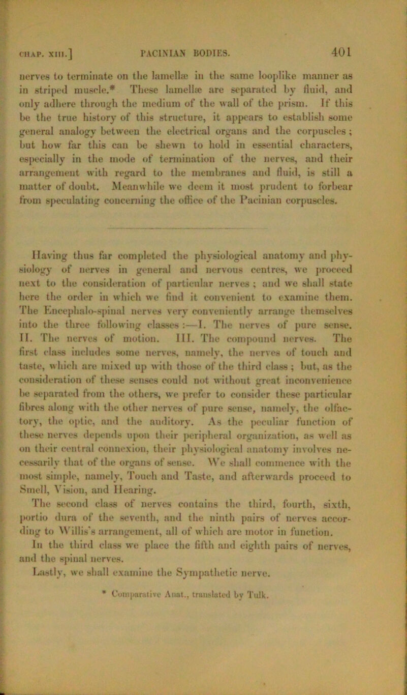 nerves to terminate on the lamellae in the same looplike manner as in striped muscle.* These lamellae are separated by fluid, and only adhere through the medium of the wall of the prism. If this be the true history of this structure, it appears to establish some general analogy between the electrical organs and the corpuscles; hut how far this can lie shewn to hold in essential characters, especially in the mode of termination of the nerves, and their arrangement with regard to the membranes and fluid, is still a matter of doubt. Meanwhile we deem it most prudent to forbear from speculating concerning the ofliee of the Pacinian corpuscles. Having thus far completed the physiological anatomy and phy- siology of nerves in general and nervous centres, we proceed next to the consideration of particular nerves ; and we shall state here the order in which we find it convenient to examine them. The Eneephalo-spiual nerves very conveniently arrange themselves into the three following classes :—I. The nerves of pure sense. II. The nerves of motion. III. The compound nerves. The first class includes some nerves, namely, the nerves of touch and taste, which are mixed up with those of the third class ; but, as the consideration of these senses could not without great inconvenience be separated from the others, we prefer to consider these particular fibres along with the other nerves of pure sense, namely, the olfac- tory, the optic, and the auditory. As the peculiar function of these nerves depends upon their peripheral organization, as well as on their central connexion, their physiological anatomy involves ne- cessarily that of the organs of sense. We shall commence with the most simple, namely, Touch and Taste, and afterwards proceed to Smell, Vision, and Hearing. The second class of nerves contains the third, fourth, sixth, portio dura of the seventh, and the ninth pairs of nerves accor- ding to Willis's arrangement, all of which arc motor in function. In the third class we place the fifth and eighth pairs of nerves, and the spinal nerves. Lastly, we shall examine the Sympathetic nerve. Comparative Anal., translated by Tulk.