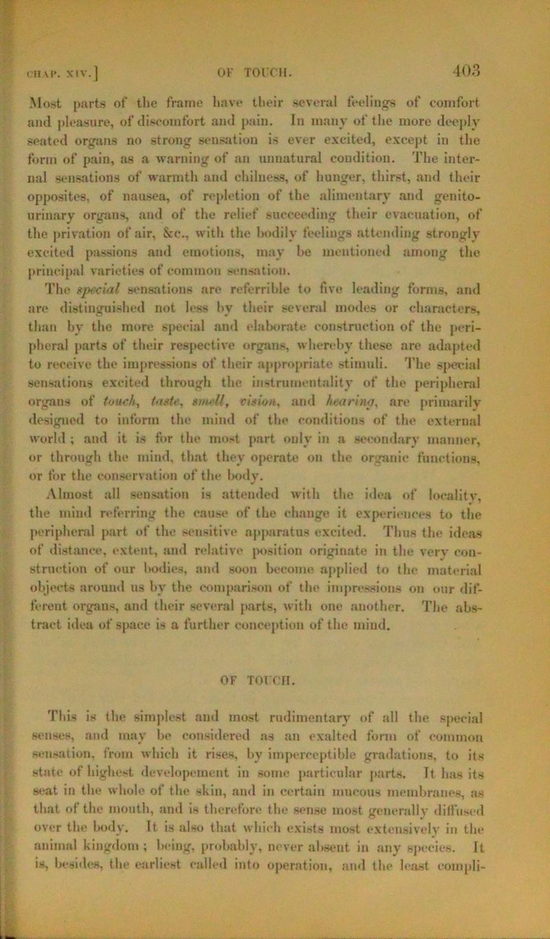 OH Vl>. XIV.] Most parts of the frame have their several feelings of comfort and pleasure, of discomfort ami pain. In many of the more deeply seated organs no strong sensation is ever excited, except in the form of pain, as a warning of an unnatural condition. The inter- nal sensations of warmth and chilness, of hunger, thirst, and their opposites, of nausea, of repletion of the alimentary and genito- urinary organs, and of the relief succeeding their evacuation, of the privation of air, &c., with the bodily feelings attending strongly excited passions and emotions, may he mentioned among the principal varieties of common sensation. The special sensations are referrible to five leading forms, and are distinguished not less hy their several modes or characters, than by the more special and elaborate construction of the peri- pheral parts of their respective organs, whereby these are adapted to receive the impressions of their appropriate stimuli. The special sensations excited through the instrumentality of the peripheral organs of touch, taste, smell, vision, and hearing, are primarily- designed to inform the mind of the conditions of the external world; and it is for the most part only in a secondary manner, or through the mind, that they operate on the organic functions, or for the conservation of the body. Almost all sensation is attended with the idea of locality, the mind referring the cause of the change it experiences to the peripheral part of the sensitive apparatus excited. Thus the ideas of distance, extent, and relative position originate in the very con- struction of our bodies, and soon become applied to the material objects around us by the comparison of the impressions on our dif- ferent organs, and their several parts, with one another. The abs- tract idea of space is a further conception of the mind. OF TOIX’H. This is the simplest and most rudimentary of all the special senses, and may he considered as an exalted form of common sensation, from which it rises, by imperceptible gradations, to its state of highest developement in some particular parts. It has its seat in the whole of the skin, and in certain mucous membranes, as that of the mouth, and is therefore the sense most generally diffused over the body. It is also that which exists most extensively in the animal kingdom; being, probably, never absent in any species. It is, besides, the earliest called into operation, and the least compli-