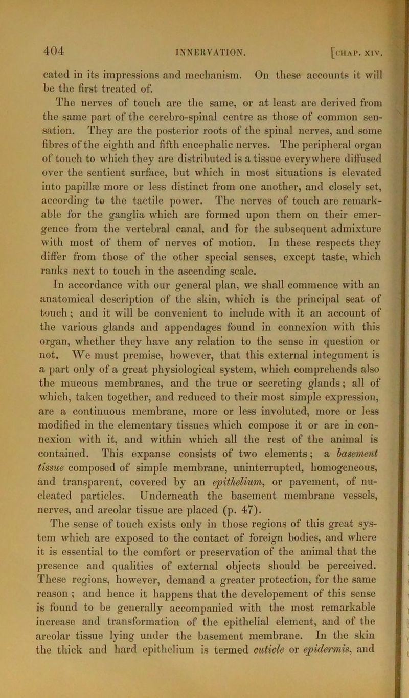 cated in its impressions and mechanism. On these accounts it will be the first treated of. The nerves of touch are the same, or at least are derived from the same part of the cerebro-spinal centre as those of common sen- sation. They are the posterior roots of the spinal nerves, and some fibres of the eighth and fifth encephalic nerves. The peripheral organ of touch to which they are distributed is a tissue everywhere diffused over the sentient surface, but which in most situations is elevated into papillae more or less distinct from one another, and closely set, according to the tactile power. The nerves of touch are remark- able for the ganglia which are formed upon them on their emer- gence from the vertebral canal, and for the subsequent admixture with most of them of nerves of motion. In these respects they differ from those of the other special senses, except taste, which ranks next to touch in the ascending scale. In accordance with our general plan, we shall commence with an anatomical description of the skin, which is the principal seat of touch; and it will be convenient to include with it an account of the various glands and appendages found in connexion with this organ, whether they have any relation to the sense in question or not. We must premise, however, that this external integument is a part only of a great physiological system, which comprehends also the mucous membranes, and the true or secreting glands; all of which, taken together, and reduced to their most simple expression, are a continuous membrane, more or less involuted, more or less modified in the elementary tissues which compose it or are in con- nexion with it, and within which all the rest of the animal is contained. This expanse consists of two elements; a basement tissue composed of simple membrane, uninterrupted, homogeneous, and transparent, covered by an epithelium, or pavement, of nu- cleated particles. Underneath the basement membrane vessels, nerves, and areolar tissue are placed (p. 47). The sense of touch exists only in those regions of this great sys- tem which are exposed to the contact of foreign bodies, and where it is essential to the comfort or preservation of the animal that the presence and qualities of external objects should be perceived. These regions, however, demand a greater protection, for the same reason ; and hence it happens that the developement of this sense is found to be generally accompanied with the most remarkable increase and transformation of the epithelial element, and of the areolar tissue lying under the basement membrane. In the skin the thick and hard epithelium is termed cuticle or epidermis, and
