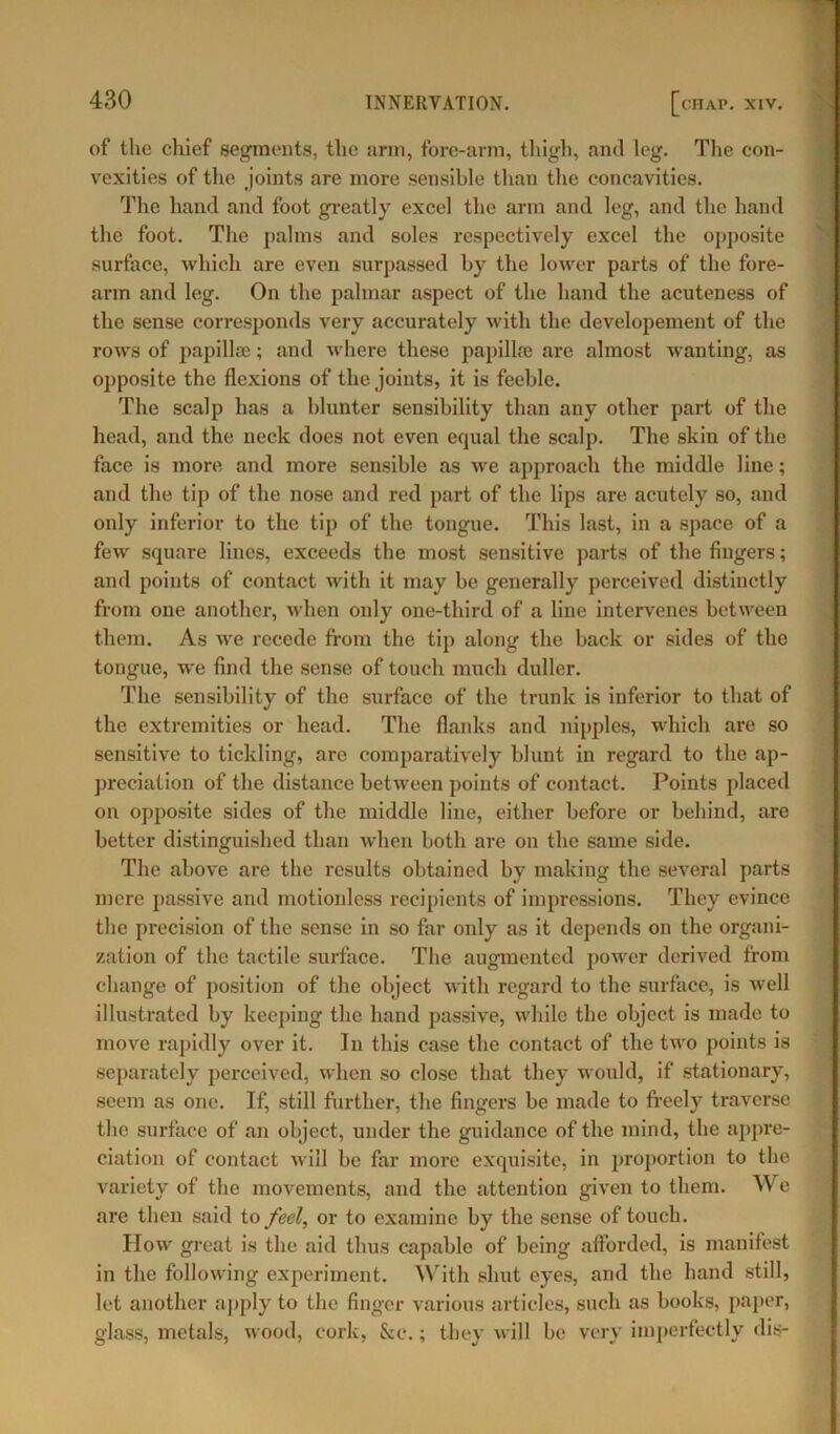 of the chief segments, the arm, fore-arm, thigh, anti leg. The con- vexities of the joints are more sensible than the concavities. The hand and foot greatly excel the arm and leg, and the hand the foot. The palms and soles respectively excel the opposite surface, which are even surpassed by the lower parts of the fore- arm and leg. On the palmar aspect of the hand the acuteness of the sense corresponds very accurately with the developement of the rows of papillae; and where these papillae are almost wanting, as opposite the flexions of the joints, it is feeble. The scalp has a blunter sensibility than any other part of the head, and the neck does not even equal the scalp. The skin of the face is more and more sensible as we approach the middle line; and the tip of the nose and red part of the lips are acutely so, and only inferior to the tip of the tongue. This last, in a space of a few square lines, exceeds the most sensitive parts of the fingers; and points of contact with it may be generally perceived distinctly from one another, when only one-third of a line intervenes between them. As we recede from the tip along the back or sides of the tongue, we find the sense of touch much duller. The sensibility of the surface of the trunk is inferior to that of the extremities or head. The flanks and nipples, which are so sensitive to tickling, are comparatively blunt in regard to the ap- preciation of the distance between points of contact. Points placed on opposite sides of the middle line, either before or behind, are better distinguished than when both are on the same side. The above are the results obtained by making the several parts mere passive and motionless recipients of impressions. They evince the precision of the sense in so far only as it depends on the organi- zation of the tactile surface. The augmented power derived from change of position of the object with regard to the surface, is well illustrated by keeping the hand passive, while the object is made to move rapidly over it. In this case the contact of the two points is separately perceived, when so close that they would, if stationary, seem as one. If, still further, the fingers be made to freely traverse the surface of an object, under the guidance of the mind, the appre- ciation of contact will be far more exquisite, in proportion to the variety of the movements, and the attention given to them. We are then said to feel, or to examine by the sense of touch. How great is the aid thus capable of being afforded, is manifest in the following experiment. With shut eyes, and the hand still, let another apply to the finger various articles, such as books, paper, glass, metals, wood, cork, See.; they will be very imperfectly dis-