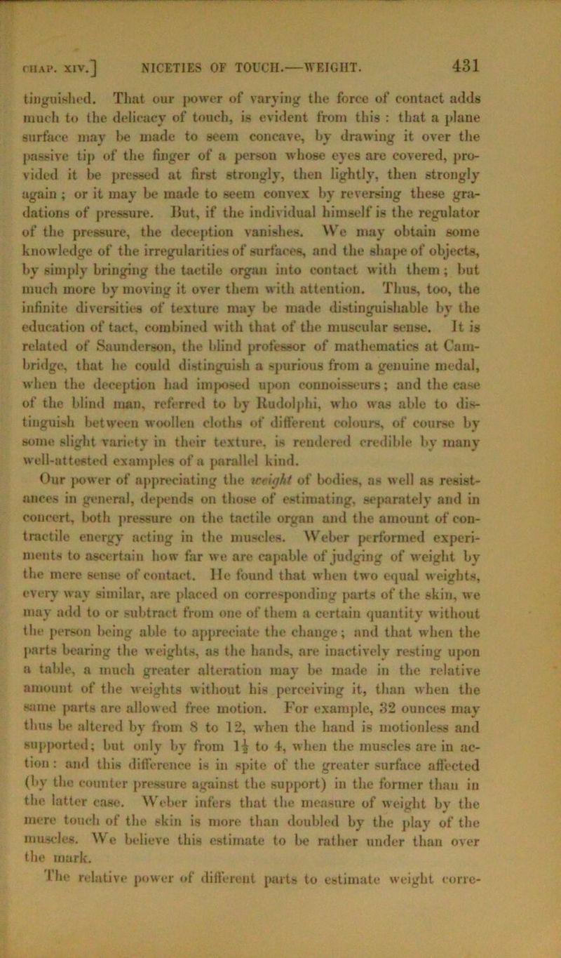 tinguislied. That our power of varying the force of contact adds much to the delicacy of touch, is evident from this : that a plane surface may be made to seem concave, by drawing it over the passive tip of the finger of a person whose eyes are covered, pro- vided it be pressed at first strongly, then lightly, then strongly again ; or it may be made to seem convex by reversing these gra- dations of pressure. Hut, if the individual himself is the regulator of the pressure, the deception vanishes. We may obtain some knowledge of the irregularities of surfaces, and the shape of objects, by simply bringing the taetile organ into contact with them ; but much more by moving it over them with attention. Thus, too, the infinite diversities of texture may be made distinguishable by the education of tact, combined with that of the muscular sense. It is related of Saunderson, the blind professor of mathematics at Cam- bridge, that he could distinguish a spurious from a genuine medal, when the deception had imposed upon connoisseurs; and the case of the blind man, referred to by ltudolphi, who was able to dis- tinguish between woollen cloths of different colours, of course by some slight variety in their texture, is rendered credible by many well-attested examples of a parallel kind. Our power of appreciating the iceifjht of bodies, as well as resist- ances in genera], depends on those of estimating, separately and in concert, both pressure on the tactile organ and the amount of con- tractile energy acting in the muscles. Weber performed experi- ments to ascertain how far we are capable of judging of weight by the mere sense of contact. He found that when two equal weights, every way similar, are placed on corresponding parts of the skin, we may add to or subtract from one of them a certain quantity without the person lieing able to appreciate the change; and that when the parts bearing the weights, as the hands, are inactively resting upon a table, a much greater alteration may be made in the relative amount of the weights without his perceiving it, than when the same parts are allowed free motion. For example, 32 ounces may thus be altered by from 8 to 12, when the hand is motionless and supported; but only by from 1^ to 4, when the muscles are in ac- tion : and this difference is in spite of the greater surface affected (by the counter pressure against the support) in the former than iu tin1 latter case. Weber infers that the measure of weight bv the mere touch of the skin is more than doubled by the play of the muscles. We believe this estimate to be rather under than over the mark. I be relative power of different parts to estimate weight corre-