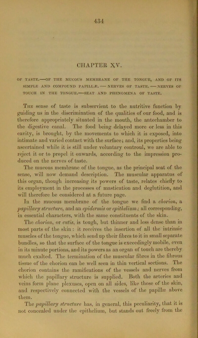CHAPTER XV. OF TASTE. OF THE MUCOUS MEMBRANE OF THE TONGUE, AND OF ITS SIMPLE AND COMPOUND PAPILLA?. NERVES OF TASTE. NERVES OF TOUCH IN THE TONGUE. SEAT AND PHENOMENA OF TASTE. The sense of taste is subservient to the nutritive function by guiding us in the discrimination of the qualities of our food, and is therefore appropriately situated in the mouth, the antechamber to the digestive canal. The food being delayed more or less in this cavity, is brought, by the movements to which it is exposed, into intimate and varied contact with the surface; and, its properties being ascertained while it is still under voluntary controul, we are able to reject it or to propel it onwards, according to the impression pro- duced on the nerves of taste. The mucous membrane of the tongue, as the principal seat of the sense, will now demand description. The muscular apparatus of this organ, though increasing its powers of taste, relates chiefly to its employment in the processes of mastication and deglutition, and will therefore be considered at a future page. Iu the mucous membrane of the tongue we find a chorion, a papillary structure, and an epidermis or epithelium; all corresponding, in essential characters, with the same constituents of the skin. The chorion, or cutis, is tough, but thinner and less dense than in most parts of the skin : it receives the insertion of all the intrinsic muscles of the tongue, which send up their fibres to it in small separate bundles, so that the surface of the tongue is exceedingly mobile, even in its minute portions, and its powers as an organ of touch are thereby much exalted. The termination of the muscular fibres in the fibrous tissue of the chorion can be well seen in thin vertical sections. The chorion contains the ramifications of the vessels and nerves from which the papillary structure is supplied. Ilotli the arteries and veins form plane plexuses, open on all sides, like those of the skin, and respectively connected with the vessels of the papillae above them. The papillary structure has, in general, this peculiarity, that it is not concealed under the epithelium, but stands out freely from the