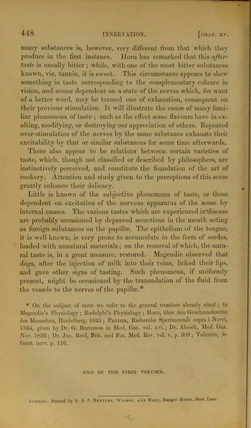 many substances is, however, very different from that which they produce in the first instance. Horn has remarked that this after- taste is usually bitter ; while, with one of the most bitter substances known, viz. tannin, it is sweet. This circumstance appears to shew something in taste corresponding to the complementary colours in vision, and seems dependent on a state of the nerves which, for want of a better word, may be termed one of exhaustion, consequent on their previous stimulation. It will illustrate the cause of many filmi- liar phenomena of taste ; such as the effect some flavours have in ex- alting, modifying, or destroying our appreciation of others. Repeated over-stimulation of the nerves by the same substance exhausts their excitability by that or similar substances for some time afterwards. There also appear to be relations between certain varieties of taste, which, though not classified or described by philosophers, are instinctively perceived, and constitute the foundation of the art of cookery. Attention and study given to the perceptions of this sense greatly enhance their delicacy. Little is known of the subjective phenomena of taste, or those dependent on excitation of the nervous apparatus of the sense by internal causes. The various tastes which are experienced in'disease are probably occasioned by depraved secretions in the mouth acting as foreign substances on the papillae. The epithelium of the tongue, it is well known, is very prone to accumulate in the form of sordes, loaded with unnatural materials ; on the removal of which, the natu- ral taste is, in a great measure, restored. Magendie observed that dogs, after the injection of milk into their veins, licked their lips, and gave other signs of tasting. Such phenomena, if uniformly present, might be occasioned by the transudation of the fluid from the vessels to the nerves of the papillae.* * On the subject of taste we refer to the general treatises already cited ; to Magcndie’s Physiology ; Rudolphi’s Physiology ; Horn, fiber den Geschmackssinn des Mensehen, Heidelberg, 1825; Panizza, Richerche Sperimentali sopra i Nervi, 1834, given by Dr. G. Burrowes in Med. Gaz. vol. xvi.; Dr. Alcock, Med. Gaz. Nov. 1836 ; Dr. Jno. Reid, Brit, and For. Med. Rev. vol. v. p. 309 ; Valentin, de fnnct. nerv. p. 116. END OE THE FIRST VOLUME. London: Printed by S. & J. Bentley, Wilson, and Flky, Bangor House, Shoe Lane.