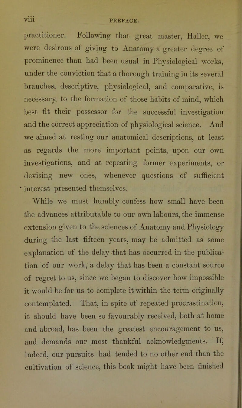 practitioner. Following that great master, Haller, we were desirous of giving to Anatomy a greater degree of prominence than had been usual in Physiological works, under the conviction that a thorough training in its several branches, descriptive, physiological, and comparative, is necessary to the formation of those habits of mind, which best fit their possessor for the successful investigation and the correct appreciation of physiological science. And we aimed at resting our anatomical descriptions, at least as regards the more important points, upon our own investigations, and at repeating former experiments, or devising new ones, whenever questions of sufficient ' interest presented themselves. While we must humbly confess how small have been the advances attributable to our own labours, the immense extension given to the sciences of Anatomy and Physiology during the last fifteen years, may be admitted as some explanation of the delay that has occurred in the publica- tion of our work, a delay that has been a constant source of regret to us, since we began to discover how impossible it would be for us to complete it within the term originally contemplated. That, in spite of repeated procrastination, it should have been so favourably received, both at home and abroad, has been the greatest encouragement to us, and demands our most thankful acknowledgments. If, indeed, our pursuits had tended to no other end than the cultivation of science, this book might have been finished