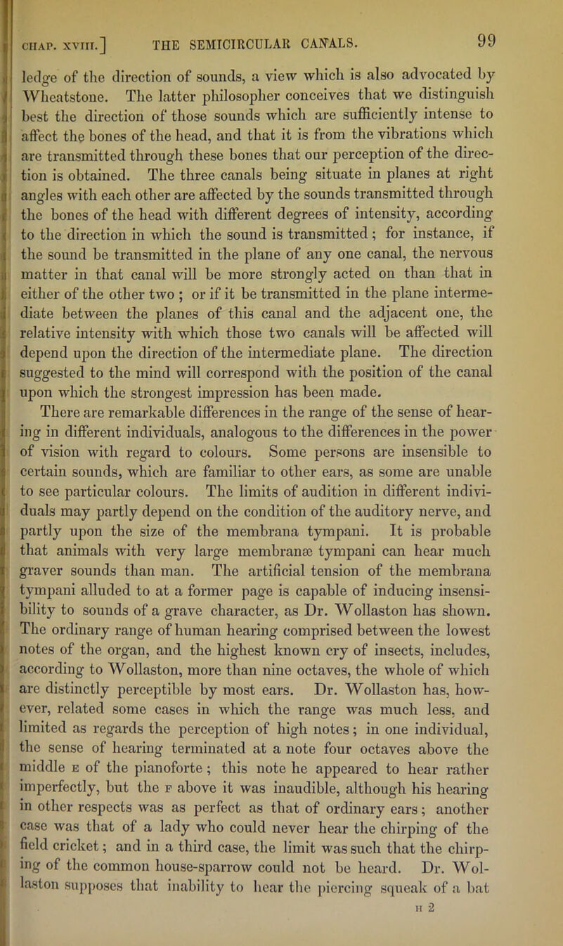 ledge of the direction of sounds, a view which is also advocated by Wheatstone. The latter philosopher conceives that we distinguish best the direction of those sounds which are sufficiently intense to affect the bones of the head, and that it is from the vibrations which are transmitted through these bones that our perception of the direc- tion is obtained. The three canals being situate in planes at right angles with each other are affected by the sounds transmitted through the bones of the head with different degrees of intensity, according to the direction in which the sound is transmitted; for instance, if the sound be transmitted in the plane of any one canal, the nervous matter in that canal will be more strongly acted on than that in either of the other two ; or if it be transmitted in the plane interme- diate between the planes of this canal and the adjacent one, the relative intensity with which those two canals will be affected will depend upon the direction of the intermediate plane. The direction suggested to the mind will correspond with the position of the canal upon which the strongest impression has been made. There are remarkable differences in the range of the sense of hear- ing in different individuals, analogous to the differences in the power of vision with regard to colours. Some persons are insensible to certain sounds, which are familiar to other ears, as some are unable to see particular colours. The limits of audition in different indivi- duals may partly depend on the condition of the auditory nerve, and partly upon the size of the membrana tympani. It is probable that animals with very large membranee tympani can hear much graver sounds than man. The artificial tension of the membrana tympani alluded to at a former page is capable of inducing insensi- bility to sounds of a grave character, as Dr. Wollaston has shown. The ordinary range of human hearing comprised between the lowest notes of the organ, and the highest known cry of insects, includes, according to Wollaston, more than nine octaves, the whole of which are distinctly perceptible by most ears. Dr. Wollaston has, how- ever, related some cases in which the range was much less, and limited as regards the perception of high notes; in one individual, the sense of hearing terminated at a note four octaves above the middle e of the pianoforte; this note he appeared to hear rather imperfectly, but the f above it was inaudible, although his hearing in other respects was as perfect as that of ordinary ears; another case was that of a lady who could never hear the chirping of the field cricket; and in a third case, the limit was such that the chirp- ing of the common house-sparrow could not be heard. Dr. Wol- laston supposes that inability to hear the piercing squeak of a bat