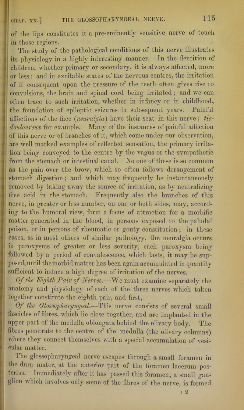 of tlie lips constitutes it a pre-eminently sensitive nerve of touch in those regions. The study of the pathological conditions of this nerve illustrates its physiology in a highly interesting manner. In the dentition of children, whether primary or secondary, it is always affected, more or less: and in excitable states of the nervous centres, the irritation of it consequent upon the pressure of the teeth often gives rise to convulsions, the brain and spinal cord being irritated; and we can often trace to such irritation, whether in infancy or in childhood, the foundation of epileptic seizures in subsequent years. Painful affections of the face (neuralgia) have their seat in this nerve ; tic- douloureux for example. Many of the instances of painful affection of this nerve or of branches of it, which come under our observation, are well marked examples of reflected sensation, the primary irrita- tion being conveyed to the centre by the vagus or the sympathetic fi-om the stomach or intestinal canal. No one of these is so common as the pain over the brow, which so often follows derangement of stomach digestion; and which may frequently be instantaneously removed by taking away the source of irritation, as by neutralizing fi-ee acid in the stomach. Frequently also the branches of this nerve, in greater or less number, on one or both sides, may, accord- ing to the humoral view, form a focus of attraction for a morbific matter generated in the blood, in persons exposed to the paludal poison, or in persons of rheumatic or gouty constitution ; in these cases, as in most others of similar pathology, the neuralgia occurs in paroxysms of greater or less severity, each paroxysm being followed by a period of convalescence, which lasts, it may be sup- posed, until themorbid matter has been again accumulated in quantity sufficient to induce a high degree of irritation of the nerves. Of the Eighth Pair of Nerves.—We must examine separately the anatomy and physiology of each of the three nerves which taken together constitute the eighth pair, and first. Of the Glossopharyngeal.—This nerve consists of several small fascicles of fibres, which lie close together, and are implanted in the upper part of the medulla oblongata behind the olivary body. The fibres penetrate to the centre of the medulla (the olivary columns) where they connect themselves with a special accumulation of vesi- cular matter. The glossopharyngeal nerve escapes through a small foramen in the dura mater, at the anterior part of the foramen lacerum pos- tcrius. Immediately after it has passed this foramen, a small gan- glion which involv'cs only some of the fibres of the nerve, is formed