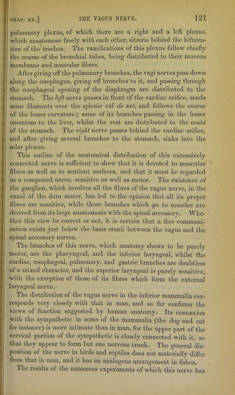 i I pulmonary plexus, of which there are a right and a left plexus, which anastomose freely with each other, situate behind the bifurca- tion of the trachea. The ramifications of this plexus follow chiefly the course of the bronchial tubes, being distributed to their mucous membrane and muscular fibres. After giving off the pulmonary branches, the vagi nerves pass down along the oesophagus, giving off branches to it, and passing through the oesophageal opening of the diaphragm are distributed to the stomach. The left nerve passes in front of the cardiac orifice, sends some filaments over the splenic cul de sac, and follows the course of the lesser curvature; some of its branches passing in the lesser omentum to the liver, whilst the rest are distributed to the coats of the stomach. The right nerve passes behind the cardiac orifice, and after giving several branches to the stomach, sinks into the solar jflexus. This outline of the anatomical distribution of this extensively connected nerve is sufficient to show that it is devoted to muscular fibres as well as to sentient surfaces, and that it must he regarded as a compound nerve, sensitive as well as motor. The existence of the ganglion, which involves all the fibres of the vagus nerve, in the canal of the dura mater, has led to the opinion that all its proper fibres are sensitive, while those branches which go to muscles are derived from its large anastomosis with the spinal accessory. Whe- ther this view be correct or not, it is certain that a free communi- cation exists just below the basis cranii between the vagus and the spinal accessory nerves. The branches of this nerve, which anatomy shows to he purely motor, are the pharyngeal, and the inferior laryngeal, whilst the cardiac, oesophageal, pulmonary, and gastric branches are doubtless of a mixed character, and the superior laryngeal is purely sensitive, with the exception of those of its fibres which form the external laryngeal nerve. The distribution of the vagus nerve in the inferior mammalia cor- responds very closely with that in man, and so far confirms the views of function suggested by human anatomy. Its connexion with the sympathetic in some of the mammalia (the dog and cat for instance) is more intimate than in man, for the upper part of the cervical portion of the sympathetic is closely connected with it, so that they appear to form hut one nervous trunk. The general dis- position of the nerve in birds and reptiles does not materially differ from that in man, and it has an analogous arrangement in fishes. The results of the numerous experiments of which this nerve has