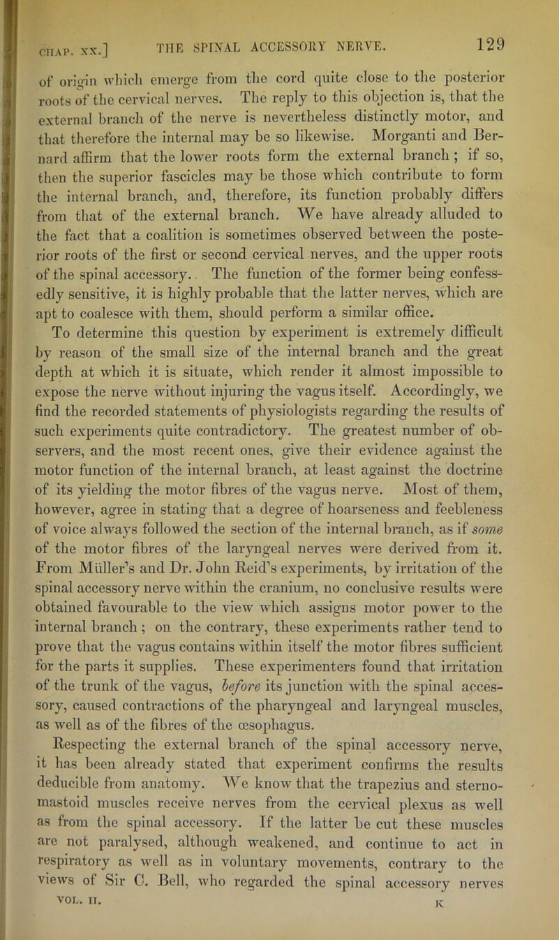 niAP . XX.] of oris>‘in which emerge from tlie cord quite close to the posterior roots of the cervical nerves. The reply to this objection is, that the external branch of the nerve is nevertheless distinctly motor, and that therefore the internal may be so likewise. Morganti and Ber- nard affirm that the lower roots form the external branch ; if so, then the superior fascicles may be those which contribute to form the internal branch, and, therefore, its function probably differs from that of the external branch. We have already alluded to the fact that a coalition is sometimes observed between the poste- rior roots of the first or second cervical nerves, and the upper roots of the spinal accessory. The function of the former being confess- edly sensitive, it is highly probable that the latter nerves, which are apt to coalesce with them, should perform a similar office. To determine this question by expei’lment is extremely difficult by reason of the small size of the internal branch and the great depth at which it is situate, which render it almost impossible to expose the nerve without injuring the vagus itself. Accordingly, we find the recorded statements of physiologists regarding the results of such experiments quite contradictory. The greatest number of ob- servers, and the most recent ones, give their evidence against the motor function of the Internal branch, at least against the doctrine of its yielding the motor fibres of the vagus nerve. Most of them, however, agree in stating that a degree of hoarseness and feebleness of voice always followed the section of the internal branch, as if some of the motor fibres of the laryngeal nerves were derived from it. From Muller’s and Dr. John Reid’s experiments, by irritation of the spinal accessory nerve within the cranium, no conclusive results were obtained favourable to the view which assigns motor power to the internal branch; on the contrary, these experiments rather tend to prove that the vagus contains within itself the motor fibres sufficient for the parts it supplies. These experimenters found that irritation of the trunk of the vagus, before its junction with the spinal acces- sory, caused contractions of the pharyngeal and laryngeal muscles, as well as of the fibres of the oesophagus. Respecting the external branch of the spinal accessory nerve, it has been already stated that experiment confirms the results deducible from anatomy. We know that the trapezius and sterno- mastoid muscles receive nerves from the cervical plexus as well as from the spinal accessory. If the latter be cut these muscles are not paralysed, although weakened, and continue to act in respiratory as well as in voluntary movements, contrary to the views of Sir 0. Bell, who regarded the spinal accessory nerves VOL. II. ic