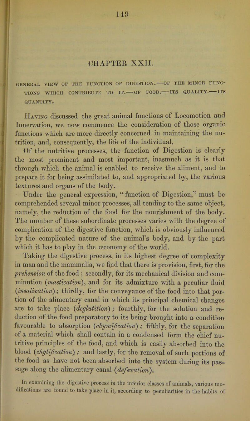 CHAPTER XXII. GENERAL VIEW OF THE FUNCTION OF DIGESTION. OF THE MINOR FUNC- TIONS WHICH CONTRIBUTE TO IT. OF FOOD. ITS QUALITY. ITS QUANTITY. Having discussed the great animal functions of Locomotion and Innervation, we now commence the consideration of those organic functions which are more directly concerned in maintaining the nu- trition, and, consequently, the life of the individual. Of the nutritive processes, the function of Digestion is clearly the most prominent and most important, inasmuch as it is that through which the animal is enabled to receive the aliment, and to prepare it for being assimilated to, and appropriated by, the various textures and organs of the body. Under the general expression, “function of Digestion,” must be comprehended several minor processes, all tending to the same object, namely, the reduction of the food for the nourishment of the body. The number of these subordinate processes varies with the degree of complication of the digestive function, which is obviously influenced by the complicated nature of the animal’s body, and by the part Avhich it has to play in the ceconomy of the world. Taking the digestive process, in its highest degree of complexity in man and the mammalia, we find that there is provision, first, for the lyreliension of the food ; secondly, for its mechanical division and com- minution {mastication), and for its admixture with a peculiar fluid {insalivation); thirdly, for the conveyance of the food into that por- tion of the alimentary canal in which its principal chemical changes are to take place {deglutition) ; fourthly, for the solution and re- duction of the food preparatory to its being brought into a condition favourable to absorption {cliymification) ; fifthly, for the separation of a material which shall contain in a condensed form the chief nu- tritive principles of the food, and which is easily absorbed into the blood {cTiylification) ; and lastly, for the removal of such portions of the food as have not been absorbed into the system during its pas- sage along the alimentary canal {defsecation). In examining the digestive process in the inferior elasscs of animals, various ino- difications arc tound to take place in it, according to peculiarities in the habits of