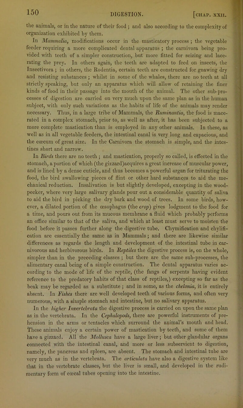 tlie animals, or in tlie nature of their food ; and also aceording to the complexity of organization exhibited by them. In Mammalia, modifications occur in the masticatory process ; the vegetable feeder requiring a more complicated dental apparatus ; the carnivora being pro- vided with teeth of a simpler construction, hut more fitted for seizing and lace- rating the prey. In others again, the teeth are adapted to feed on insects, the Insectivora ; in others, the Rodentia, certain teeth are constructed for gnawing dry and resisting substances ; whilst in some of the whales, there arc no teeth at all strictly speaking, but only an apparatus which will allow of retaining the finer kinds of food in their passage into the mouth of the animal. The other sub-pro- cesses of digestion are carried on very much upon the same plan as in the human subject, with only such variations as the habits of life of the animals may render necessary. Thus, in a large tribe of Mammals, the Thiminantia, the food is mace- rated in a complex stomach, prior to, as well as after, it has been subjected to a more complete mastication than is employed in any other animals. In these, as well as in all vegetable feeders, the intestinal canal is very long and capacious, and the coecum of great size. In the Carnivora the stomach is simple, and the intes- tines short and narrow. In Birds there are no teeth ; and mastication, properly so called, is efiFected in the stomach, a portion of which (the gizzard)acquires a great increase of muscular power, and is lined by a dense cuticle, and thus becomes a powerful organ for triturating the food, the bird swallowing pieces of flint or other hard substances to aid the me- chanical reduction. Insalivation is but slightly developed, excepting in the wood- pecker, where very large salivary glands pour out a considerable quantity of saliva to aid the bird in picking the dry bark and wood of trees. In some birds, how- ever, a dilated portion of the oesophagus (the crop) gives lodgment to the food for a time, and pours out from its mucous membrane a fluid which probably performs an office similar to that of the saliva, and which at least must serve to moisten the food before it passes further along the digestive tube, Chymification and chylifi- cation are essentially the same as in Mammals; and there are likewise similar differences as regards the length and development of the intestinal tube in car- nivorous and herbivorous birds. In Reptiles the digestive process is, on the whole, simpler than in the preceding classes ; but there are the same sub-processes, the alimentary canal being of a simple construction. The dental apparatus varies ac- cording to the mode of life of the reptile, (the fangs of serpents having eindent reference to the predatory habits of that class of reptiles,) excepting so far as the beak may be regarded as a substitute ; and in some, as the chelonia, it is entirely absent. In Fishes there are well developed teeth of various forms, and often very numerous, with a simple stomach and intestine, but no salivary apparatus. In the higher Invertebrata the digestive process is carried on upon the same plan as in the vertebrata. In the Cephalopods, there are powerful instruments of pre- hension in the arms or tentacles which surround the animal’s mouth and head. These animals enjoy a certain power of mastication by teeth, and some of them have a gizzard. All the Mollusca have a large liver ; but other glandular organs connected with the intestinal canal, and more or less subservient to digestion, namely, the pancreas and spleen, are absent. The stomach and intestinal tube are very much as in the vertebrata. The articulata have also a digestive system like tliat in the vertebrate classes, but tlie liver is small, and developed in the rudi- mentary form of coecal tubes opening into the intestine.