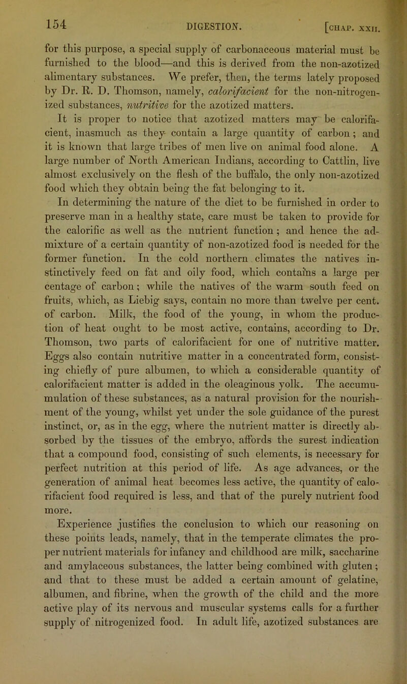 for this purpose, a special supply of carbonaceous material must be furnished to the blood—and this is derived from the non-azotized alimentary substances. We prefer, then, the terms lately proposed by Dr. E. D. Thomson, namely, calorifacient for the non-nitrogen- ized substances, nutritive for the azotized matters. It is proper to notice that azotized matters may be calorifa- cient, inasmuch as they contain a large quantity of carbon; and it is known that large tribes of men live on animal food alone. A large number of North American Indians, according to Oattlin, live almost exclusively on the flesh of the buflalo, the only non-azotized food which they obtain being the fat belonging to it. In determining the nature of the diet to be furnished in order to preserve man in a healthy state, care must be taken to provide for the calorific as well as the nutrient function; and hence the ad- mixture of a certain quantity of non-azotized food is needed for the former function. In the cold northern climates the natives in- stinctively feed on fat and oily food, which contains a large per- centage of carbon; while the natives of the warm south feed on fruits, which, as Liebig says, contain no more than twelve per eent. of carbon. Millc, the food of the young, in whom the produc- tion of heat ought to be most active, contains, according to Dr. Thomson, two parts of calorifacient for one of nutritive matter. Eggs also contain nutritive matter in a concentrated form, consist- ing chiefly of pure albumen, to which a considerable quantity of calorifacient matter is added in the oleaginous yolk. The accumu- mulation of these substances, as a natural provision for the nourish- ment of the young, whilst yet under the sole guidance of the purest instinct, or, as in the egg, where the nutrient matter is directly ab- sorbed by the tissues of the embryo, affords the surest indication that a compound food, consisting of such elements, is necessary for perfect nutrition at this period of life. As age advances, or the generation of animal heat becomes less active, the quantity of calo- rifacient food required is less, and that of the purely nutrient food more. Experience justifies the conclusion to which our reasoning on these points leads, namely, that in the temperate climates the pro- per nutrient materials for infancy and childhood are milk, saccharine and amylaceous substances, the latter being combined with gluten; and that to these must he added a certain amount of gelatine, albumen, and fibrine, when the growth of the child and the more active play of its nervous and muscular systems calls for a further supply of nitrogenized food. In adult life, azotized substances are