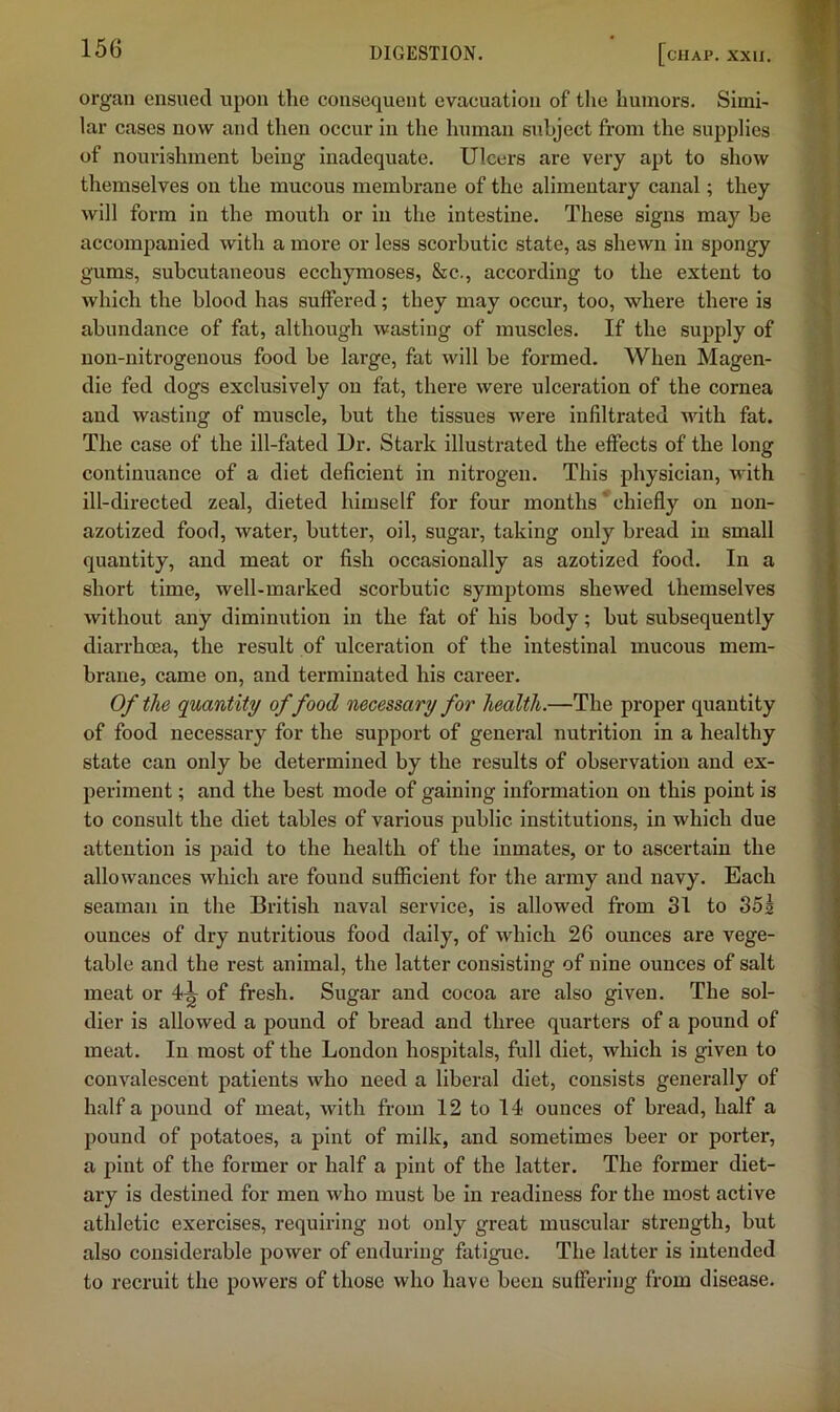 organ ensued upon tlie consequent evacuation of tlie liuniors. Simi- lar cases now and then occur in the human subject from the supplies of nourishment being inadequate. Ulcers are very apt to show themselves on the mucous membrane of the alimentary canal; they will form in the mouth or in the intestine. These signs may be accompanied with a more or less scorbutic state, as shewn in spongy gums, subcutaneous ecchymoses, &c., according to the extent to which the blood has suffered; they may occur, too, where there is abundance of fat, although wasting of muscles. If the supply of non-nitrogenous food be large, fat will be formed. When Magen- die fed dogs exclusively on fat, there were ulceration of the cornea and wasting of muscle, but the tissues were infiltrated with fat. The case of the ill-fated Ur. Stark illustrated the effects of the long continuance of a diet deficient in nitrogen. This physician, with ill-directed zeal, dieted himself for four months' chiefly on non- azotized food, water, butter, oil, sugar, taking only bread in small quantity, and meat or fish occasionally as azotized food. In a short time, well-marked scorbutic symptoms shewed themselves without any diminution in the fat of his body; but subsequently diarrhoea, the result of ulceration of the intestinal mucous mem- brane, came on, and terminated his career. Of the quantity of food necessary for health.—The proper quantity of food necessary for the support of general nutrition in a healthy state can only be determined by the results of observation and ex- periment ; and the best mode of gaining information on this point is to consult the diet tables of various public institutions, in which due attention is paid to the health of the inmates, or to ascertain the allowances which are found sufficient for the army and navy. Each seaman in the British naval service, is allowed from 31 to 35s ounces of dry nutritious food daily, of which 26 ounces are vege- table and the rest animal, the latter consisting of nine ounces of salt meat or 4^ of fresh. Sugar and cocoa are also given. The sol- dier is allowed a pound of bread and three quarters of a pound of meat. In most of the London hospitals, full diet, which is given to convalescent patients who need a liberal diet, consists generally of half a pound of meat, with from 12 to 14 ounces of bread, half a pound of potatoes, a pint of milk, and sometimes beer or porter, a pint of the former or half a pint of the latter. The former diet- ary is destined for men who must be in readiness for the most active athletic exercises, requiring not only great muscular strength, but also considerable power of enduring fatigue. The latter is intended to recruit the powers of those who have been suffering from disease.