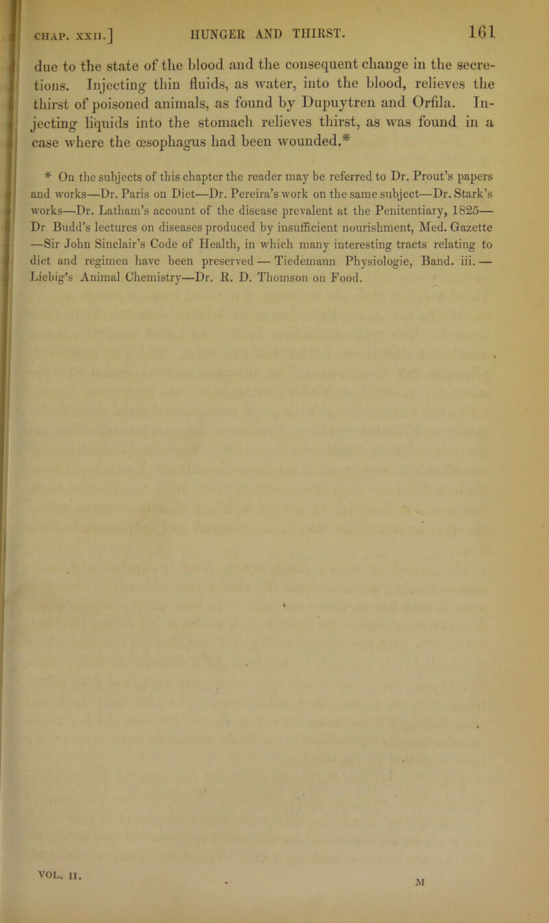 due to the state of the blood and the consequent change in the secre- tions. Injecting thin fluids, as water, into the blood, relieves the thirst of poisoned animals, as found by Duj)uytren and Orfila. In- jecting liquids into the stomach relieves thirst, as was found in a case where the oesophagus had been wounded.* * On the subjects of this chapter the reader may be referred to Dr. Prout’s papers and works—Dr. Paris on Diet—Dr. Pereira’s work on the same subject—Dr. Stark’s works—Dr. Latham’s account of the disease prevalent at the Penitentiary, 1825— Dr Budd’s lectures on diseases produced by insufficient nourishment, Med. Gazette —Sir John Sinclair’s Code of Health, in which many interesting tracts relating to diet and regimen have been preserved — Tiedemann Physiologic, Band. iii. — Liebig’s Animal Chemistry—Dr. R. D. Thomson on Food. JM VOL. II.