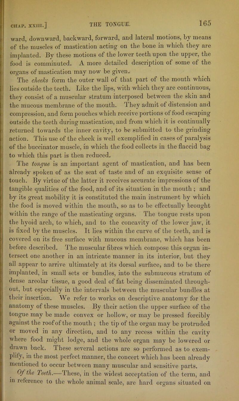 ward, downward, backward, forward, and lateral motions, by means of the muscles of mastication acting on the bone in which they are ‘ implanted. By these motions of the lower teeth upon the upper, the food is comminuted. A more detailed description of some of the organs of mastication may now be given. The cheeks form the outer wall of that part of the mouth which lies outside the teeth. Like the lips, with which they are continuous, they consist of a muscular stratum interposed between the skin and the mucous membrane of the mouth. They admit of distension and compression, and form pouches which receive portions of food escaping outside the teeth during mastication, and from which it is continually returned towards the inner cavity, to be submitted to the grinding ; action. This use of the cheek is well exemplified in cases of paralysis of the buccinator muscle, in which the food collects in the flaccid bag to which this part is then reduced. The tongue is an important agent of mastication, and has been i already spoken of as the seat of taste and of an exquisite sense of j touch. By virtue of the latter it receives accurate impressions of the 1 tangible qualities of the food, and of its situation in the mouth ; and l| by its great mobility it is constituted the main instrument by which i the food is moved within the moiith, so as to be effectually brought within the range of the masticating organs. The tongue rests upon f the hyoid arch, to which, and to the concavity of the lower jaw, it t is fixed by the muscles. It lies within the curve of the teeth, and is ' covered on its free surface with mucous membrane, which has been before described. The muscular fibres which compose this organ in- tersect one another in an intricate manner in its interior, but they j all appear to arrive ultimately at its dorsal surface, and to be there j implanted, in small sets or bundles, into the submucous stratum of j dense areolar tissue, a good deal of fat being disseminated through- i out, but especially in the intervals between the muscular bundles at their insertion. We refer to works on descriptive anatomy for the anatomy of these muscles. By their action the upper surface of the tongue may be made convex or hollow, or may be pressed forcibly against the roof of the mouth ; the tip of the organ may be protruded or moved in any direction, and to any recess within the cavity where food might lodge, and the whole organ may be lowered or i drawn back. These several actions are so performed as to exem- plify, in the most perfect manner, the concert which has been already mentioned to occur between many muscular and sensitive parts. Of the Teeth.—These, in the widest acceptation of the term, and 111 reference to the whole animal scale, are hard organs situated on