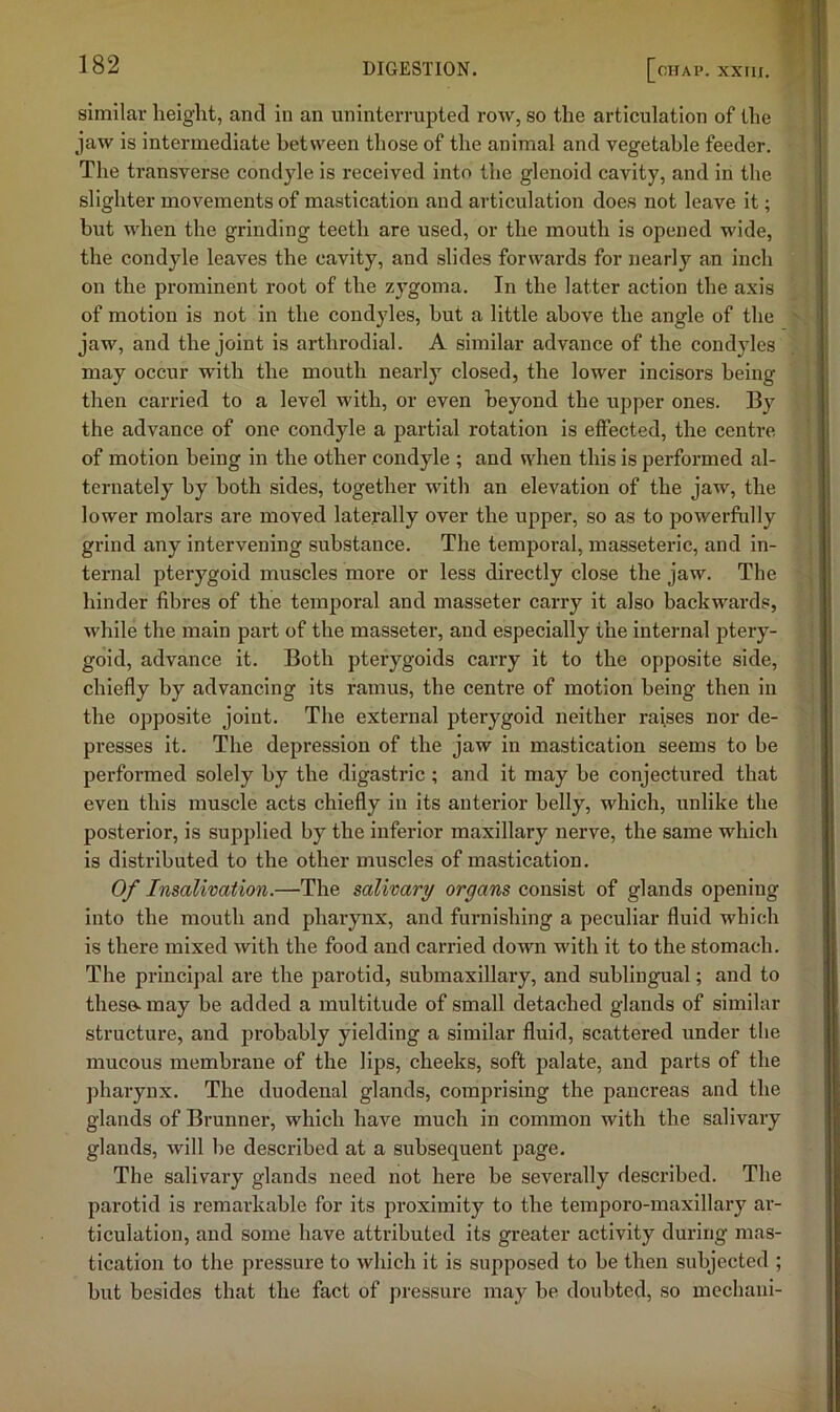 similar heiglit, and in an uninterrupted row, so the articulation of the jaw is intermediate between those of the animal and vegetable feeder. The transverse condyle is received into the glenoid cavity, and in the slighter movements of mastication and articulation does not leave it; but when the grinding teeth are used, or the mouth is opened wide, the condyle leaves the cavity, and slides forwards for nearly an inch on the prominent root of the zygoma. In the latter action the axis of motion is not in the condyles, but a little above the angle of the jaw, and the joint is arthrodial. A similar advance of the condyles may occur with the mouth nearly closed, the lower incisors being then carried to a level with, or even beyond the upper ones. By the advance of one condyle a partial rotation is effected, the centre of motion being in the other condyle ; and when this is performed al- ternately by both sides, together with an elevation of the jaw, the lower molars are moved laterally over the upper, so as to powerfully grind any intervening substance. The temporal, masseteric, and in- ternal pterygoid muscles more or less directly close the jaw. The hinder fibres of the temporal and masseter carry it also backwards, while the main part of the masseter, and especially the internal ptery- goid, advance it. Both pterygoids carry it to the opposite side, chiefly by advancing its ramus, the centre of motion being then in the opposite joint. The external pterygoid neither raises nor de- presses it. The depression of the jaw in mastication seems to be performed solely by the digastric ; and it may be conjectured that even this muscle acts chiefly in its anterior belly, which, unlike the posterior, is supplied by the inferior maxillary nerve, the same which is distributed to the other muscles of mastication. Of Insalivation.—The salivary organs consist of glands opening into the mouth and pharynx, and furnishing a peculiar fluid which is there mixed with the food and carried down with it to the stomach. The principal are the parotid, submaxillary, and sublingual; and to these, may be added a multitude of small detached glands of similar structure, and probably yielding a similar fluid, scattered under the mucous membrane of the lips, cheeks, soft palate, and parts of the pharynx. The duodenal glands, comprising the pancreas and the glands of Brunner, which have much in common with the salivary glands, will be described at a subsequent page. The salivary glands need not here be severally described. The parotid is remarkable for its proximity to the temporo-maxlllary ar- ticulation, and some have attributed its greater activity during mas- tication to the pressure to which it is supposed to be then subjected ; but besides that the fact of pressure may be doubted, so mechani-