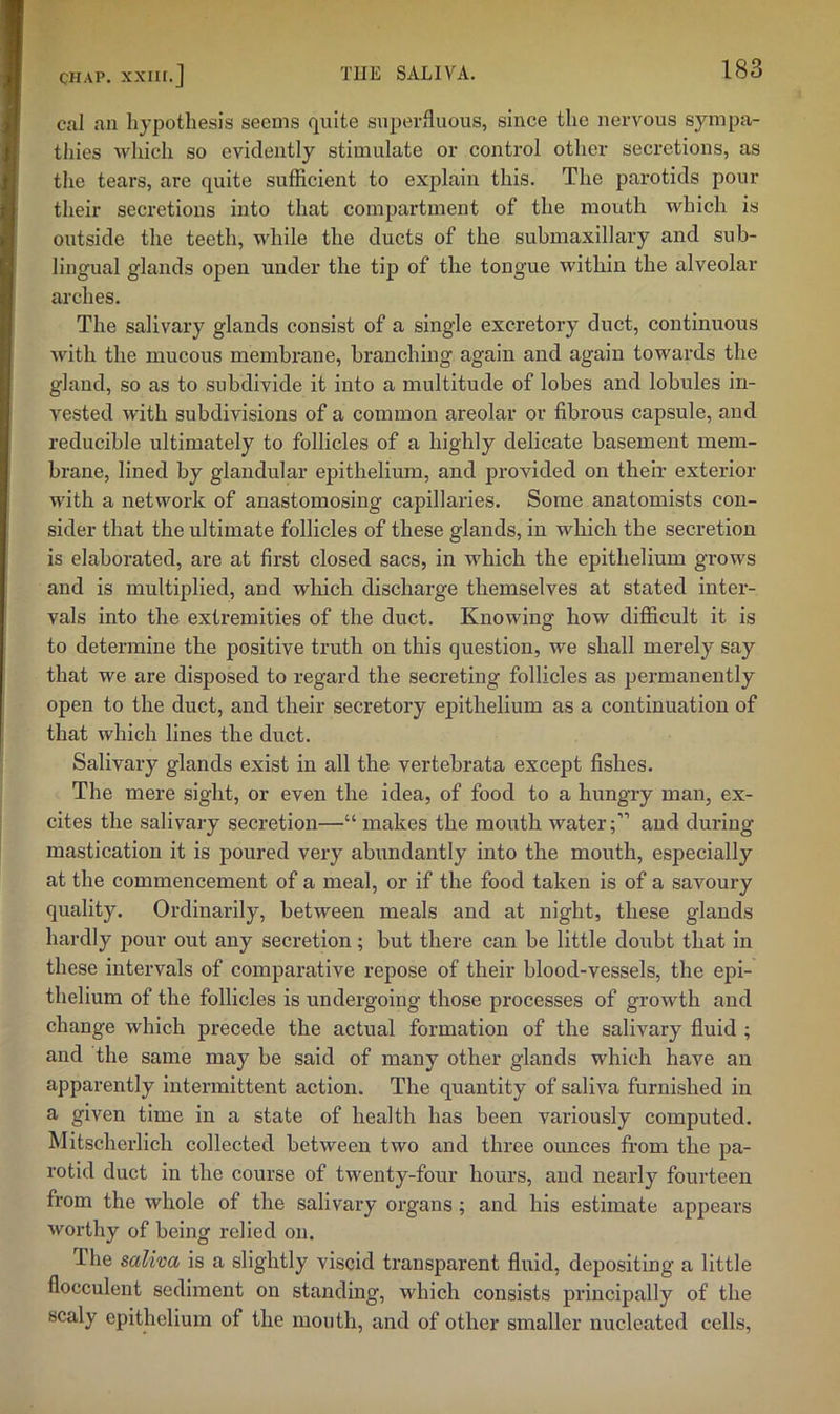 cal an hypothesis seems quite superfluous, since the nervous sympa- thies which so evidently stimulate or control other secretions, as the tears, are quite sufficient to explain this. The parotids pour their secretions into that compartment of the mouth which is outside the teeth, while the ducts of the submaxillary and sub- lingual glands open under the tip of the tongue within the alveolar ai'ches. The salivary glands consist of a single excretory duct, continuous with the mucous membrane, branching again and again towards the gland, so as to subdivide it into a multitude of lobes and lobules in- vested with subdivisions of a common areolar or fibrous capsule, and reducible ultimately to follicles of a highly delicate basement mem- brane, lined by glandular epithelium, and provided on their exterior with a network of anastomosing capillaries. Some anatomists con- sider that the ultimate follicles of these glands, in which the secretion is elaborated, are at first closed sacs, in which the epithelium grows and is multiplied, and which discharge themselves at stated inter- vals into the extremities of the duct. Knowing how difficult it is to determine the positive truth on this question, we shall merely say that we are disposed to regard the secreting follicles as permanently open to the duct, and their secretory epithelium as a continuation of that which lines the duct. Salivary glands exist in all the vertebrata except fishes. The mere sight, or even the idea, of food to a hungry man, ex- cites the salivary secretion—“ makes the mouth water;” and during mastication it is poured very abundantly into the mouth, especially at the commencement of a meal, or if the food taken is of a savoury quality. Ordinarily, between meals and at night, these glands hardly pour out any secretion; but there can be little doubt that in these intervals of comparative repose of their blood-vessels, the epi- thelium of the follicles is undergoing those processes of growth and change which precede the actual formation of the salivary fluid ; and the same may be said of many other glands which have an apparently intermittent action. The quantity of saliva furnished in a given time in a state of health has been variously computed. Mitscherlich collected between two and three ounces from the pa- rotid duct in the course of twenty-four hours, and nearly fourteen from the whole of the salivary organs ; and his estimate appears worthy of being relied on. The saliva is a slightly viscid transparent fluid, depositing a little flocculent sediment on standing, which consists principally of the scaly epithelium of the mouth, and of other smaller nucleated cells.