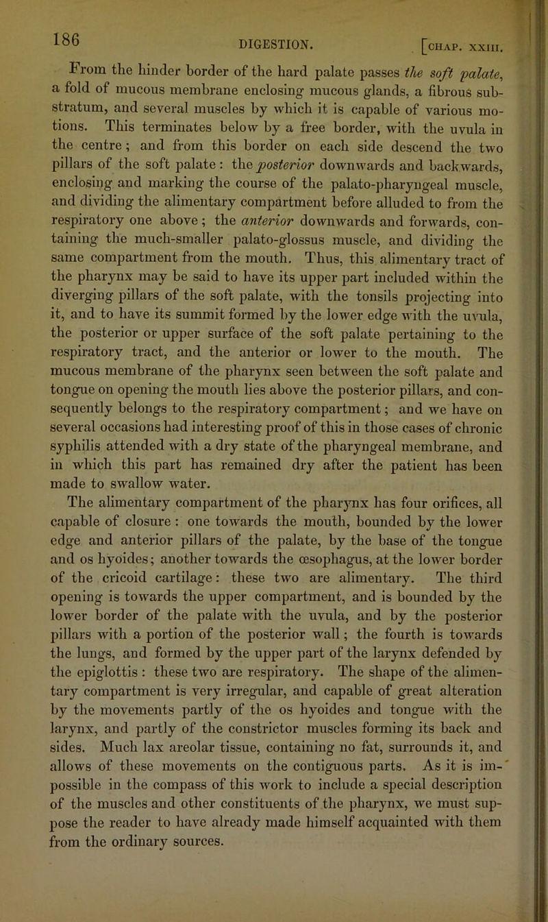 From the hinder border of the hard palate passes the soft folate^ a fold of mucous membrane enclosing mucous glands, a fibrous sub- stratum, and several muscles by which it is capable of various mo- tions. This terminates below by a free border, with the uvula in the centre; and from this border on each side descend the two pillars of the soft palate: the posterior downwards and backwards, enclosing and marking the course of the palato-pharyngeal muscle, and dividing the alimentary compartment before alluded to from the respiratory one above; the anterior downwards and forwards, con- taining the much-smaller palato-glossus muscle, and dividing the same compartment from the mouth. Thus, this alimentary tract of the pharynx may be said to have its upper part included within the diverging pillars of the soft palate, with the tonsils projecting into it, and to have its summit formed by the lower edge with the uvula, the posterior or upper surface of the soft palate pertaining to the respiratory tract, and the anterior or lower to the mouth. The mucous membrane of the pharynx seen between the soft palate and tongue on opening the mouth lies above the posterior pillars, and con- sequently belongs to the respiratory compartment; and we have on several occasions had interesting proof of this in those cases of chronic syphilis attended with a dry state of the pharyngeal membrane, and in which this part has remained dry after the patient has been made to swallow water. The alimentary compartment of the pharjmx has four orifices, all capable of closure: one towards the mouth, bounded by the lower edge and anterior pillars of the palate, by the base of the tongue and os hyoides; another towards the oesophagus, at the lower border of the cricoid cartilage: these two are alimentary. The third opening is towards the upper compartment, and is bounded by the lower border of the palate with the uvula, and by the posterior pillars with a portion of the posterior wall; the fourth is towards the lungs, and formed by the upper part of the larynx defended by the epiglottis : these two are respiratory. The shape of the alimen- tary compartment is very irregular, and capable of great alteration by the movements partly of the os hyoides and tongue with the larynx, and partly of the constrictor muscles forming its back and sides. Much lax areolar tissue, containing no fat, surrounds it, and allows of these movements on the contiguous parts. As it is im-' possible in the compass of this work to include a special description of the muscles and other constituents of the pharynx, we must sup- pose the reader to have already made himself acquainted with them from the ordinary sources.