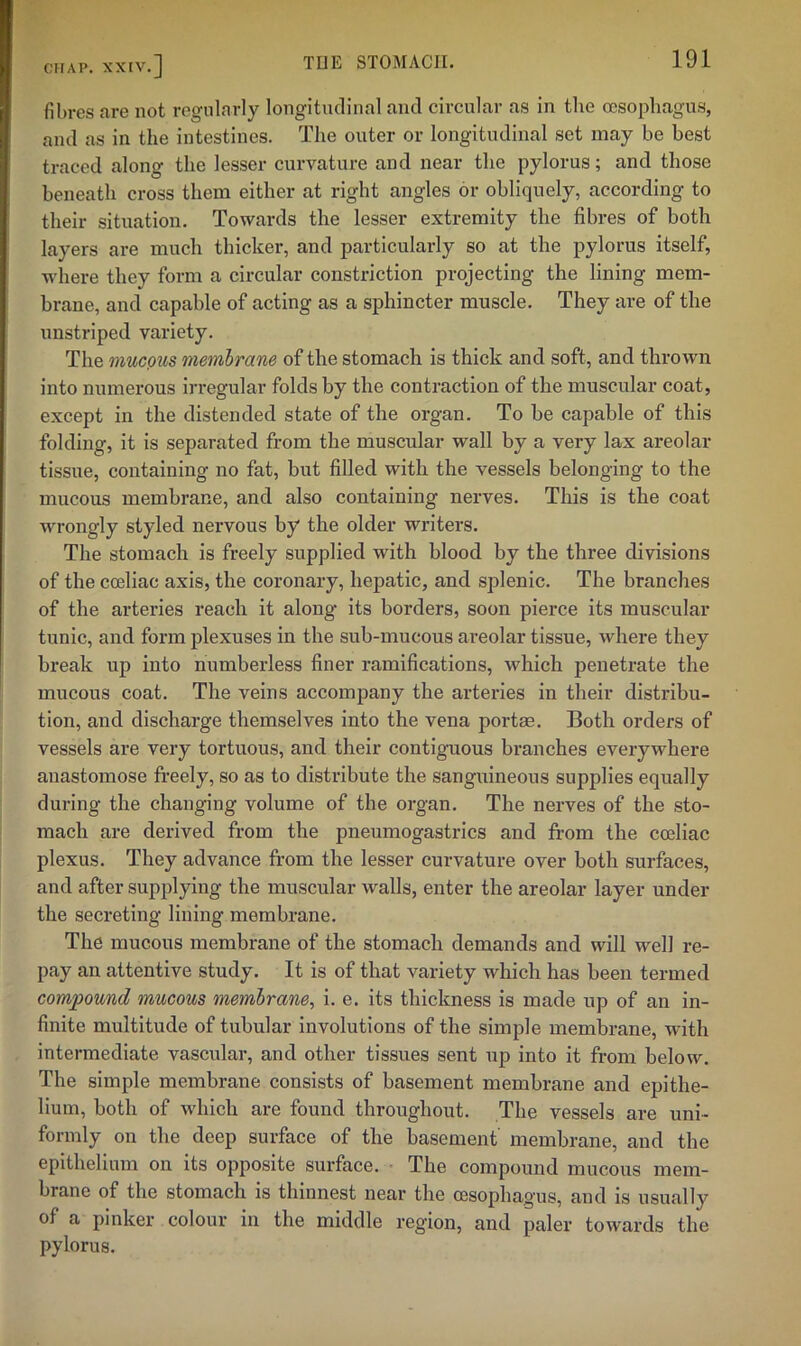 fibres are not regularly longitudinal and circular as in the (esophagus, and as in the intestines. The outer or longitudinal set may be best traced along the lesser curvature and near the pylorus; and those beneath cross them either at right angles or obliquely, according to their situation. Towards the lesser extremity the fibres of both layers are much thicker, and particularly so at the pylorus itself, where they form a circular constriction projecting the lining mem- brane, and capable of acting as a sphincter muscle. They are of the unstriped variety. The mucQUS membrane of the stomach is thick and soft, and thrown into numerous irregular folds by the contraction of the muscular coat, except in the distended state of the organ. To be capable of this folding, it is separated from the muscular wall by a very lax areolar tissue, containing no fat, but filled with the vessels belonging to the mucous membrane, and also containing nerves. This is the coat wrongly styled nervous by the older writers. The stomach is freely supplied with blood by the three divisions of the co3liac axis, the coronary, hepatic, and splenic. The branches of the arteries reach it along its borders, soon pierce its muscular tunic, and form plexuses in the sub-mucous areolar tissue, where they break up into numberless finer ramifications, which penetrate the mucous coat. The veins accompany the arteries in their distribu- tion, and discharge themselves into the vena portae. Both orders of vessels are very tortuous, and their contiguous branches everywhere anastomose freely, so as to distribute the sanguineous supplies equally during the changing volume of the organ. The nerves of the sto- mach are derived from the pneumogastrics and from the ccellac plexus. They advance from the lesser curvature over both surfaces, and after supplying the muscular walls, enter the areolar layer under the secreting lining membrane. The mucous membrane of the stomach demands and will well re- pay an attentive study. It is of that variety which has been termed compound mucous membrane, i. e. its thickness is made up of an in- finite multitude of tubular Involutions of the simple membrane, with intermediate vascular, and other tissues sent up into it from below The simple membrane consists of basement membrane and epithe- lium, both of which are found throughout. The vessels are uni- formly on the deep surface of the basement membrane, and the epithelium on its opposite surface. • The compound mucous mem- brane of the stomach is thinnest near the oesophagus, and is usually of a pinker colour in the middle region, and paler towards the pylorus.