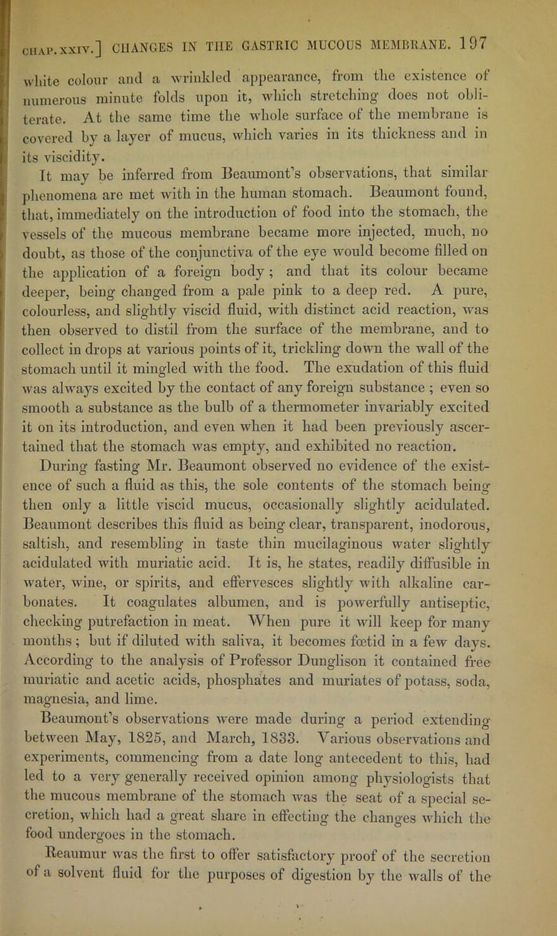 white colour and a wrinkled appearance, from the existence of nninerous minnte folds upon it, which stretching does not obli- terate. At the same time the whole surface of the membrane is covered by a layer of mucus, which varies in its thickness and in its viscidity. It may be inferred from Bearimont’s observations, that similar phenomena are met with in the human stomach. Beaumont found, that, immediately on the introduction of food into the stomach, the vessels of the mucous membrane became more injected, much, no doubt, as those of the conjunctiva of the eye would become filled on the application of a foreign body ; and that its colour became deeper, being changed from a pale pink to a deep red. A pure, colourless, and slightly viscid fluid, with distinct acid reaction, was then observed to distil from the surface of the membrane, and to collect in drops at various points of it, trickling down the wall of the stomach until it mingled with the food. The exudation of this fluid was always excited by the contact of any foreign substance ; even so smooth a substance as the bulb of a thermometer invariably excited it on its introduction, and even when it had been pi’eviously ascer- tained that the stomach was empty, and exhibited no reaction. During fasting Mr. Beaumont observed no evidence of the exist- ence of such a fluid as this, the sole contents of the stomach being then only a little viscid mucus, occasionally slightly acidulated. Beaumont describes this fluid as being clear, transparent, inodorous, saltish, and resembling in taste thin mucilaginous water slightly acidulated with muriatic acid. It is, he states, readily diffusible in water, wine, or spirits, and effervesces slightly with alkaline car- bonates. It coagulates albumen, and is powerfully antiseptic, checking putrefaction in meat. When pure it will keep for many months; but if diluted with saliva, it becomes foetid in a few days. According to the analysis of Professor Dunglison it contained free muriatic and acetic acids, phosphates and muriates of potass, soda, magnesia, and lime. Beaumont’s observations were made during a period extending between May, 1825, and March, 1833. Various observations and experiments, commencing from a date long antecedent to this, had led to a very generally received opinion among physiologists that the mucous membrane of the stomach was the seat of a special se- cretion, which had a great share in effecting the changes which the food undergoes in the stomach. Ileaumur was the first to offer satisfactory proof of the secretion of a solvent fluid for the purposes of digestion by the walls of the