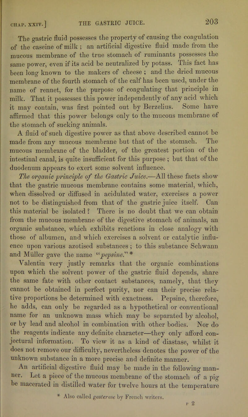 The gastric fluid possesses the property of causing the coagulation of the caseine of milk ; an artificial digestive fluid made from the mucous membrane of the true stomach of ruminants possesses the same power, even if its acid be neutralized by potass. This fact has been long known to the makers of cheese ; and the dried mucous membrane of the fourth stomach of the calf has been used, under the name of rennet, for the purpose of coagulating that principle in milk. That it possesses this power independently of any acid which it may contain, was first pointed out by Berzelius. Some have affirmed that this power belongs only to the mucous membrane of the stomach of sucking animals. A fluid of such digestive power as that above described cannot be made from any mucous membrane but that of the stomach. The mucous membrane of the bladder, of the greatest portion of the intestinal canal, is quite insufficient for this purpose ; but that of the duodenum appears to exert some solvent influence. The organic jprinciple of the Gastric Juice.—All these facts show that the gastric mucous membrane contains some material, which, when dissolved or diffused in acidulated water, exercises a power not to be distinguished from that of the gastric juice itself. Can this material be isolated ? There is no doubt that we can obtain from the mucous membrane of the digestive stomach of animals, an organic substance, which exhibits reactions in close analogy with those of albumen, and which exercises a solvent or catalytic influ- ence upon various azotised substances ; to this substance Schwann and Muller gave the name pepsine.' * Valentin very justly remarks that the organic combinations upon which the solvent power of the gastric fluid depends, share the same fate with other contact substances, namely, that they cannot be obtained in perfect purity, nor can their precise rela- tive proportions be determined with exactness. Pepsine, therefore, he adds, can only be regarded as a hypothetical or conventional name for an unknown mass which may be separated by alcohol, or by lead and alcohol in combination with other bodies. Nor do the reagents indicate any definite character—they only afford con- jectural information. To view it as a kind of diastase, whilst it does not remove our difficulty, nevertheless denotes the power of the unknown substance in a more precise and definite manner. An artificial digestive fluid may be made in the following man- ner. Let a piece of the mucous membrane of the stomach of a pig be macerated in distilled water for twelve hours at the temperature * Also called gasierase by French writers.