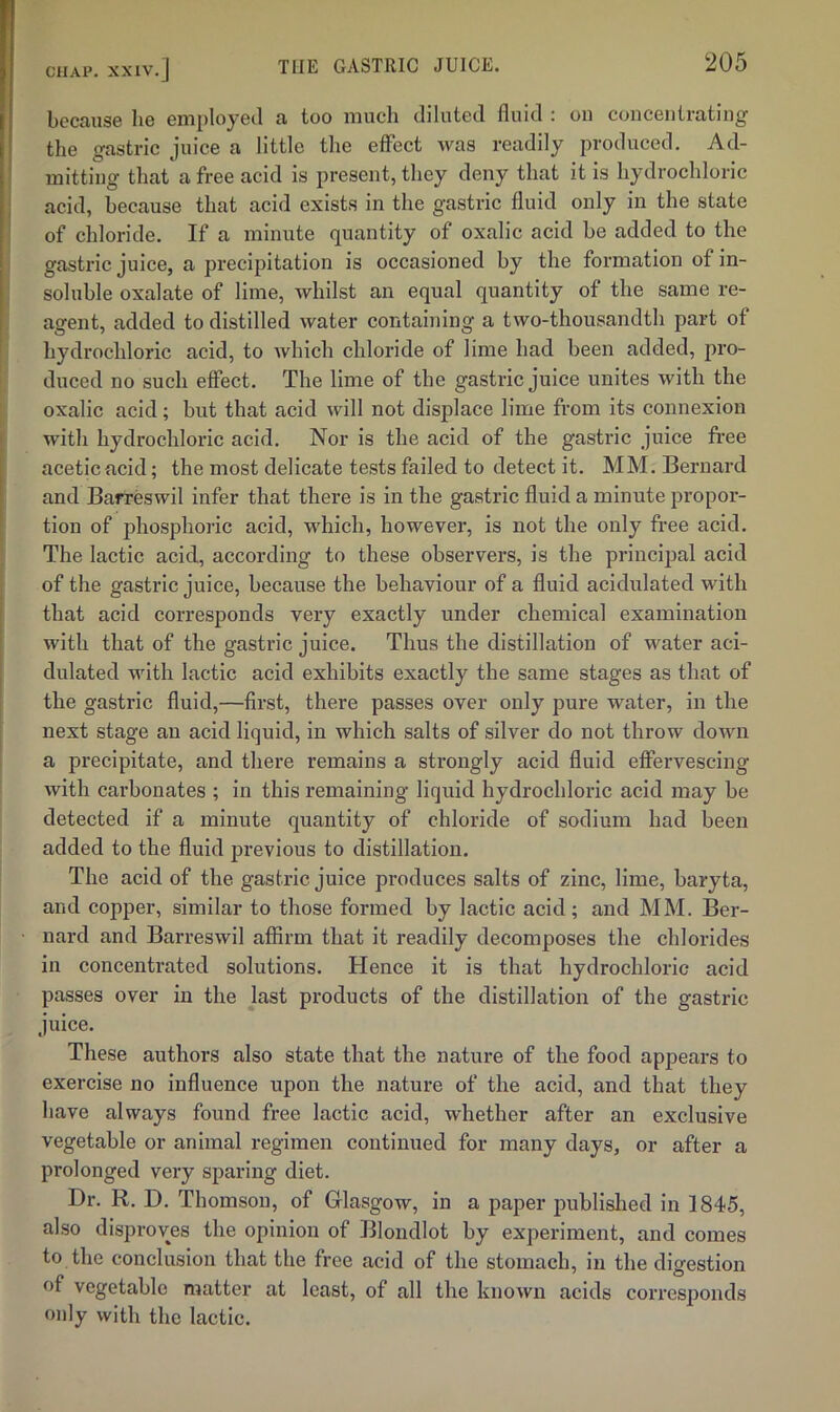 because he employed a too much diluted fluid ; oii concentrating the gastric juice a little the effect was readily produced. Ad- mitting that a free acid is present, they deny that it is hydrochloric acid, because that acid exists in the gastric fluid only in the state of chloride. If a minute quantity of oxalic acid be added to the gastric juice, a precipitation is occasioned by the formation of in- soluble oxalate of lime, whilst an equal quantity of the same re- agent, added to distilled water containing a two-thousandth part of hydrochloric acid, to which chloride of lime had been added, pro- duced no such effect. The lime of the gastric juice unites with the oxalic acid; but that acid will not displace lime from its connexion with hydrochloric acid. Nor is the acid of the gastric juice free acetic acid; the most delicate tests failed to detect it. MM. Bernard and Barreswil infer that there is in the gastric fluid a minute propor- tion of phosphoric acid, which, however, is not the only free acid. The lactic acid, according to these observers, is the principal acid of the gastric juice, because the behaviour of a fluid acidulated with that acid corresponds very exactly under chemical examination with that of the gastric juice. Thus the distillation of water aci- dulated with lactic acid exhibits exactly the same stages as that of the gastric fluid,—first, there passes over only pure water, in the next stage an acid liquid, in which salts of silver do not throw down a precipitate, and there remains a strongly acid fluid effervescing with carbonates ; in this remaining liquid hydrochloric acid may be detected if a minute quantity of chloride of sodium had been added to the fluid previous to distillation. The acid of the gastric juice produces salts of zinc, lime, baryta, and copper, similar to those formed by lactic acid; and MM. Ber- nard and Barreswil affirm that it readily decomposes the chlorides in concentrated solutions. Hence it is that hydrochloric acid passes over in the last products of the distillation of the gastric juice. These authors also state that the nature of the food appears to exercise no influence upon the nature of the acid, and that they have always found free lactic acid, whether after an exclusive vegetable or animal regimen continued for many days, or after a prolonged very sparing diet. Dr. R. D. Thomson, of Grlasgow, in a paper jmblislied in 1845, also disproves the opinion of Blondlot by experiment, and comes to the conclusion that the free acid of the stomach, in the digestion of vegetable matter at least, of all the known acids corresponds only with the lactic.