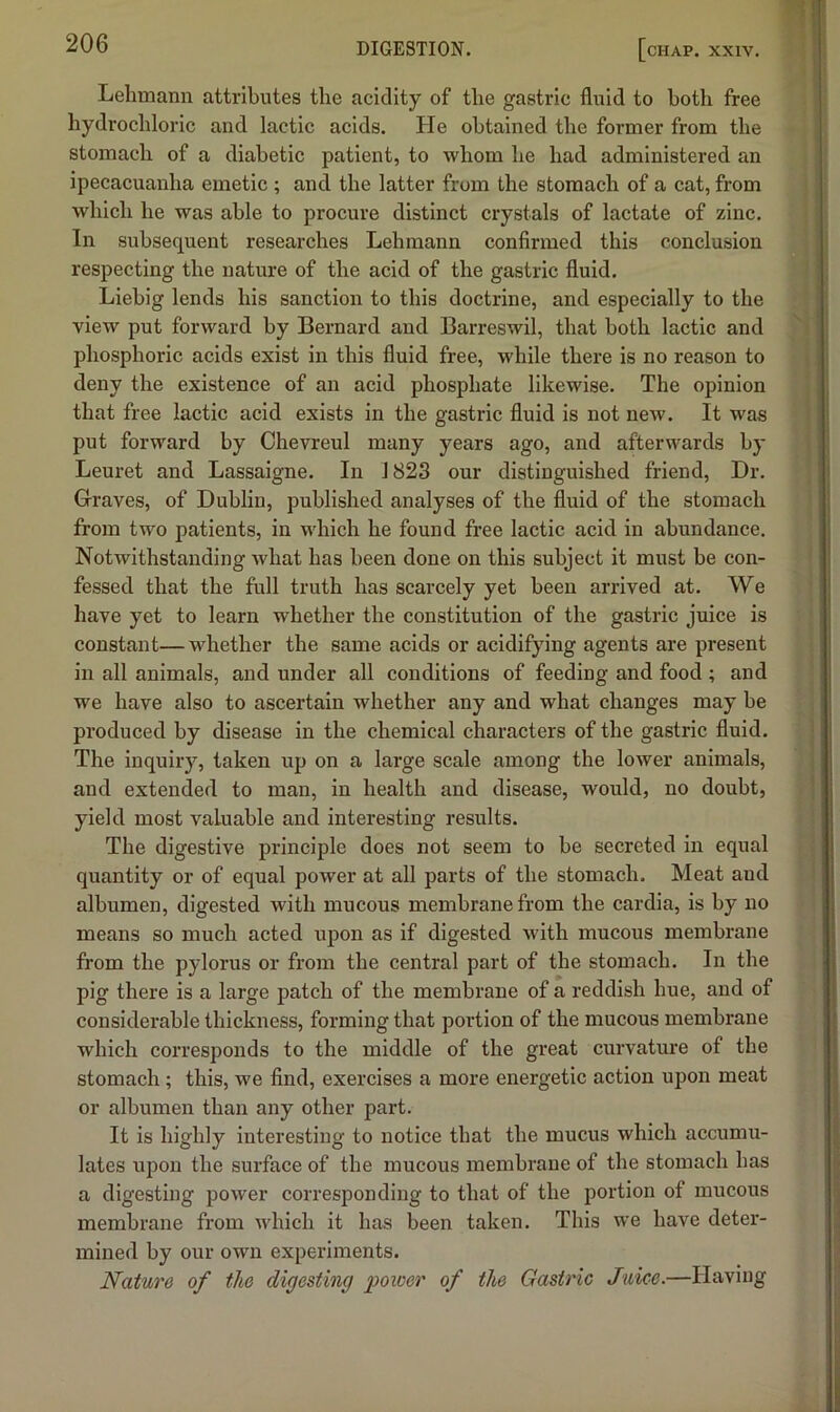 Lehmann attributes the acidity of the gastric fluid to both free hydrochloric and lactic acids. He obtained the former from the stomach of a diabetic patient, to whom he had administered an ipecacuanha emetic ; and the latter from the stomach of a cat, from which he was able to procure distinct crystals of lactate of zinc. In subsequent researches Lehmann confirmed this conclusion respecting the nature of the acid of the gastric fluid. Liebig lends his sanction to this doctrine, and especially to the view put forward by Bernard and Barreswil, that both lactic and phosphoric acids exist in this fluid free, while there is no reason to deny the existence of an acid phosphate likewise. The opinion that free lactic acid exists in the gastric fluid is not new. It was put forward by Ohevreul many years ago, and afterwards by Leuret and Lassaigne. In J823 our distinguished friend. Dr. Graves, of Dublin, published analyses of the fluid of the stomach from two patients, in which he found free lactic acid in abundance. Notwithstanding what has been done on this subject it must be con- fessed that the full truth has scarcely yet been arrived at. We have yet to learn whether the constitution of the gastric juice is constant— whether the same acids or acidifying agents are present in all animals, and under all conditions of feeding and food ; and we have also to ascertain whether any and what changes may be produced by disease in the chemical characters of the gastric fluid. The inquiry, taken up on a large scale among the lower animals, and extended to man, in health and disease, would, no doubt, yield most valuable and interesting results. The digestive principle does not seem to be secreted in equal quantity or of equal power at all parts of the stomach. Meat and albumen, digested with mucous membrane from the cardia, is by no means so much acted upon as if digested with mucous membrane from the pylorus or from the central part of the stomach. In the pig there is a large patch of the membrane of a reddish hue, and of considerable thickness, forming that portion of the mucous membrane which corresponds to the middle of the great curvature of the stomach; this, we find, exercises a more energetic action upon meat or albumen than any other part. It is highly interesting to notice that the mucus which accumu- lates upon the surface of the mucous membrane of the stomach has a digesting power corresponding to that of the portion of mucous membrane from which it has been taken. This we have deter- mined by our own experiments. Nature of the digesting poxoer of the Gastric Juice.—Having