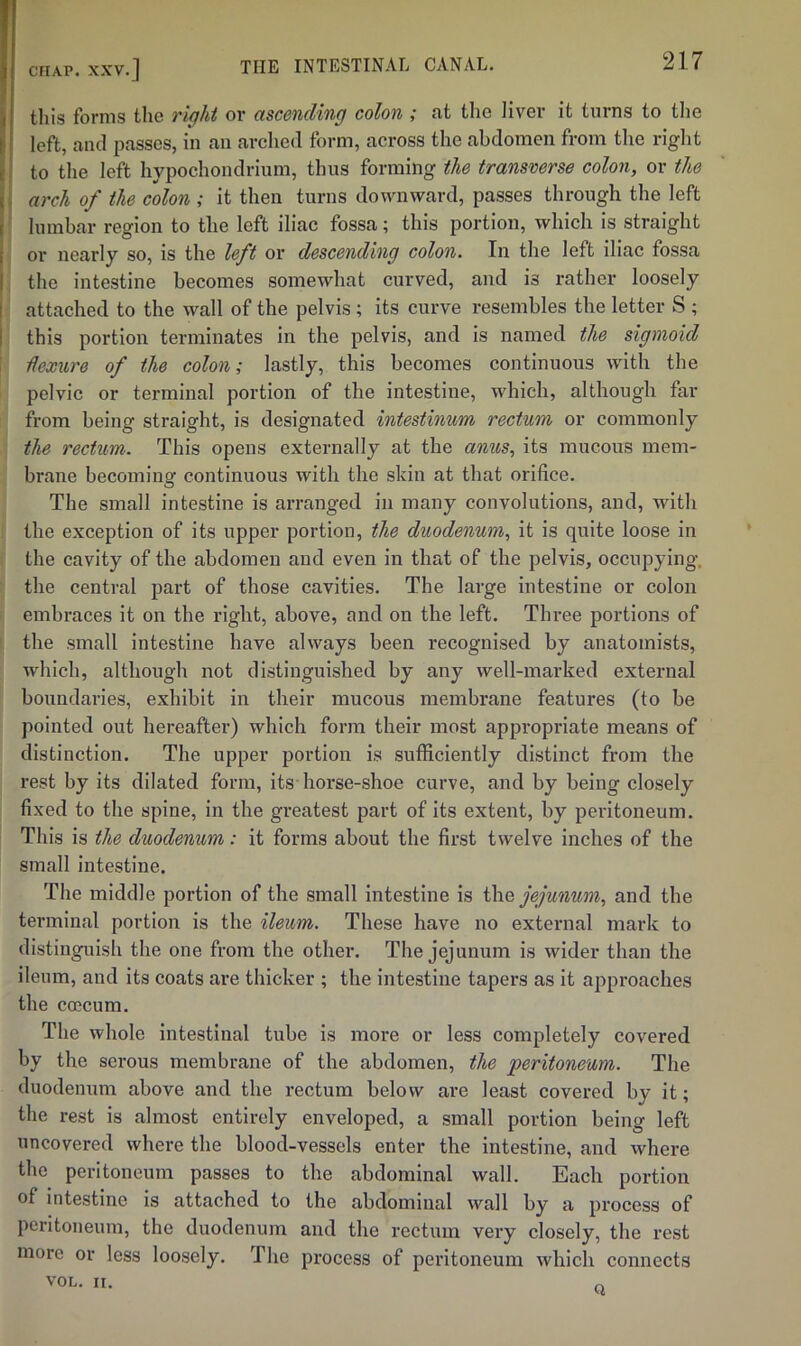 THE INTESTINAL CANAL. I tills forms the right or ascending colon ; at the liver it turns to the I left, and passes, in an arched form, across the abdomen from the right i': to the left hypochondrium, thus forming the transverse colon, or the l. arch of the colon ; it then turns downward, passes through the left j lumbar region to the left iliac fossa; this portion, which is straight i or nearly so, is the left or descending colon. In the left iliac fossa I the intestine becomes somewhat curved, and is rather loosely attached to the wall of the pelvis; its curve resembles the letter S ; this portion terminates in the pelvis, and is named the sigmoid dexure of the colon; lastly, this becomes continuous with the pelvic or terminal portion of the intestine, which, although far from being straight, is designated intestinum rectum or commonly the rectum. This opens externally at the anus, its mucous mem- brane becoming continuous with the skin at that orifice. The small intestine is arranged in many convolutions, and, with the exception of its upper portion, the duodenum, it is quite loose in the cavity of the abdomen and even in that of the pelvis, occupying, the central part of those cavities. The large intestine or colon embraces it on the right, above, and on the left. Three portions of the small intestine have always been recognised by anatomists, which, although not distinguished by any well-marked external boundaries, exhibit in their mucous membrane features (to be pointed out hereafter) which form their most appropriate means of distinction. The upper portion is sufficiently distinct from the rest by its dilated form, its horse-shoe curve, and by being closely fixed to the spine, in the greatest part of its extent, by peritoneum. This is the duodenum: it forms about the first twelve inches of the small intestine. The middle portion of the small intestine is jejunum, and the terminal portion is the ileum. These have no external mark to distinguish the one from the other. The jejunum is wider than the ileum, and its coats are thicker ; the intestine tapers as it approaches the coecum. The whole Intestinal tube is more or less completely covered by the serous membrane of the abdomen, the peritoneum. The duodenum above and the rectum below are least covered by it; the rest is almost entirely enveloped, a small portion being left uncovered where the blood-vessels enter the intestine, and where the peritoneum passes to the abdominal wall. Each portion of intestine is attached to the abdominal wall by a process of peritoneum, the duodenum and the rectum very closely, the rest more or less loosely. The process of peritoneum which connects VOL. II. Q