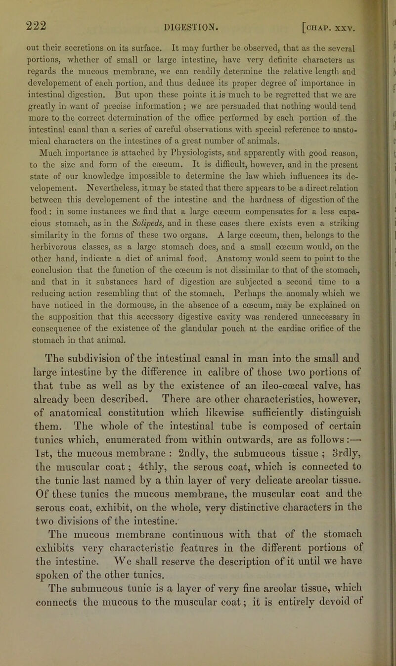 out tlieir secretions on its surface. It may further be observed, that as the several portions, wbether of small or large intestine, have very definite characters as regards the mucous membrane, we can readily determine the relative length and developement of each portion, and thus deduce its proper degree of importance in intestinal digestion. But upon these points it is much to he regretted that we are greatly in want of precise information ; we are persuaded that nothing would tend more to the correct determination of the office performed by each portion of the intestinal canal than a series of careful observations with special reference to anato- mical characters on the intestines of a great number of animals. Much importance is attached by Physiologists, and apparently with good reason, to the size and form of the coecum. It is difficult, however, and in the present state of our knowledge impossible to determine the law which influences its de- velopement. Nevertheless, it may be stated that there apjiears to be a direct relation between this developement of the intestine and the hardness of digestion of the food: in some instances we find that a large coecum compensates for a less capa- cious stomach, as in the Solipeds, and in these cases there exists even a striking similarity in the forms of these two organs. A large coecum, then, belongs to the herbivorous classes, as a large stomach does, and a small coecum would, on the other hand, indicate a diet of animal food. Anatomy would seem to point to the conclusion that the function of the coecum is not dissimilar to that of the stomach, and that in it substances hard of digestion arc subjected a second time to a reducing action resembling that of the stomach. Perhaps the anomaly which we have noticed in the dormouse, in the absence of a coecum, may be explained on the supposition that this accessory digestive cavity was rendered unnecessary in consequence of the existence of the glandular pouch at the cardiac orifice of the stomach in that animal. The subdivision of the intestinal canal in man into the small and large intestine by the difference in calibre of those two portions of that tube as well as by the existence of an ileo-ccecal valve, has already been described. There are other characteristics, however, of anatomical constitution which likewise sufficiently distinguish them. The whole of the intestinal tube is composed of certain tunics which, enumerated from within outwards, are as follows;— 1st, the mucous membrane : 2ndly, the submucous tissue ; 3rdly, the muscular coat; 4thly, the serous coat, which is connected to the tunic last named by a thin layer of very delicate areolar tissue. Of these tunics the mucous membrane, the muscular coat and the serous coat, exhibit, on the whole, very distinctive characters in the two divisions of the intestine. The mucous membrane continuous with that of the stomach exhibits very characteristic features in the different portions of the intestine. We shall reserve the description of it until we have spoken of the other tunics. The submucous tunic is a layer of very fine areolar tissue, which connects the mucous to the muscular coat; it is entirely devoid of