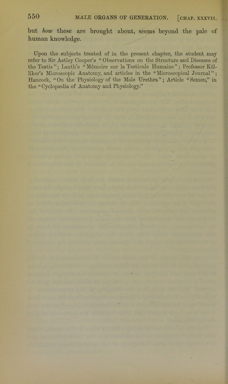 but how these are brought about, seems beyond the pale of human knowledge. Upon the subjects treated of in the present chapter, the student may refer to Sir Astley Cooper’s “ Observations on the Structme and Diseases of the Testis ”; Lauth’s “ M6moire sur la Testicule Humaine ” ; Professor K61- liker’s Microscopic Anatomy, and articles in the “Microscopical Journal”; Hancock, “On the Physiology of the Male Urethra”; Article “Semen,” in the “ Cyclopaedia of Anatomy and Physiology.”