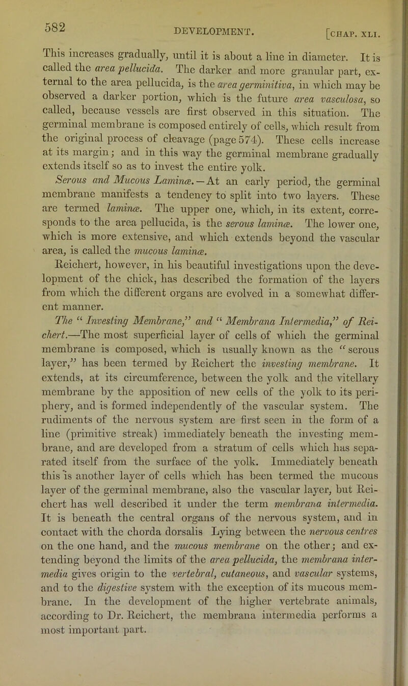 [chap. xli. This increases gradually^ until it is about a line in diameter. It is called the area pellucida. The darker and more granular part, ex- ternal to the area pellucida, is the area germinitiva, in which may be observed a darker portion, which is the futm’e area vasculosa, so called, because vessels are first observed in this situation. The germinal membrane is composed entirely of cells, which result from the original process of cleavage (page 574). These cells increase at its margin; and in this way the germinal membrane gradually extends itself so as to invest the entire yolk. Serous and Mucous Lamince. — At an early period, the germinal membrane manifests a tendency to split into two layers. These are termed lamina. The upper one, which, in its extent, corre- sponds to the area pellucida, is the serous lamina. The lower one, which is more extensive, and which extends beyond the vascular area, is called the mucous lamina. Reichert, however, in his beautiful investigations upon the deve- lopment of the chick, has described the formation of the layers fi’om which the different organs are evolved in a somcAvhat differ- ent manner. The “ Investing Membrane,” and “ Membrana Intermedia,” of Rei- chert.—The most superficial layer of cells of Avhich the germinal membrane is composed, Avhich is usually known as the “ serous layer,'’ has been termed by Reichert the investing membrane. It extends, at its circumference, between the yolk and the vitellary membrane by the apposition of new cells of the yoUc to its peri- phery, and is formed independently of the vascular system. The rudiments of the nervous system are first seen in the form of a line (primitive streak) immediately beneath the iuA'esting mem- brane, and are developed from a stratum of cells which has sepa- rated itself from the surface of the yolk. Immediately beneath this IS another layer of cells which has been termed the mucous layer of the germinal membrane, also the vascular layer, but Rei- chert has well described it under the term membrana intermedia. It is beneath the central organs of the nervous system, and in contact Avith the chorda dorsalis Lying betAveen the nervous centres on the one hand, and the mucous membrane on the other; and ex- tending beyond the limits of the area pellucida, the membrana inter- media gives origin to the vertebral, cutaneous, and vascular systems, and to the digestive system Avith the exception of its mucous mem- brane. In the dcA’clopment of the higher vertebrate animals, according to Dr. Reichert, the membrana intermedia performs a most important part.