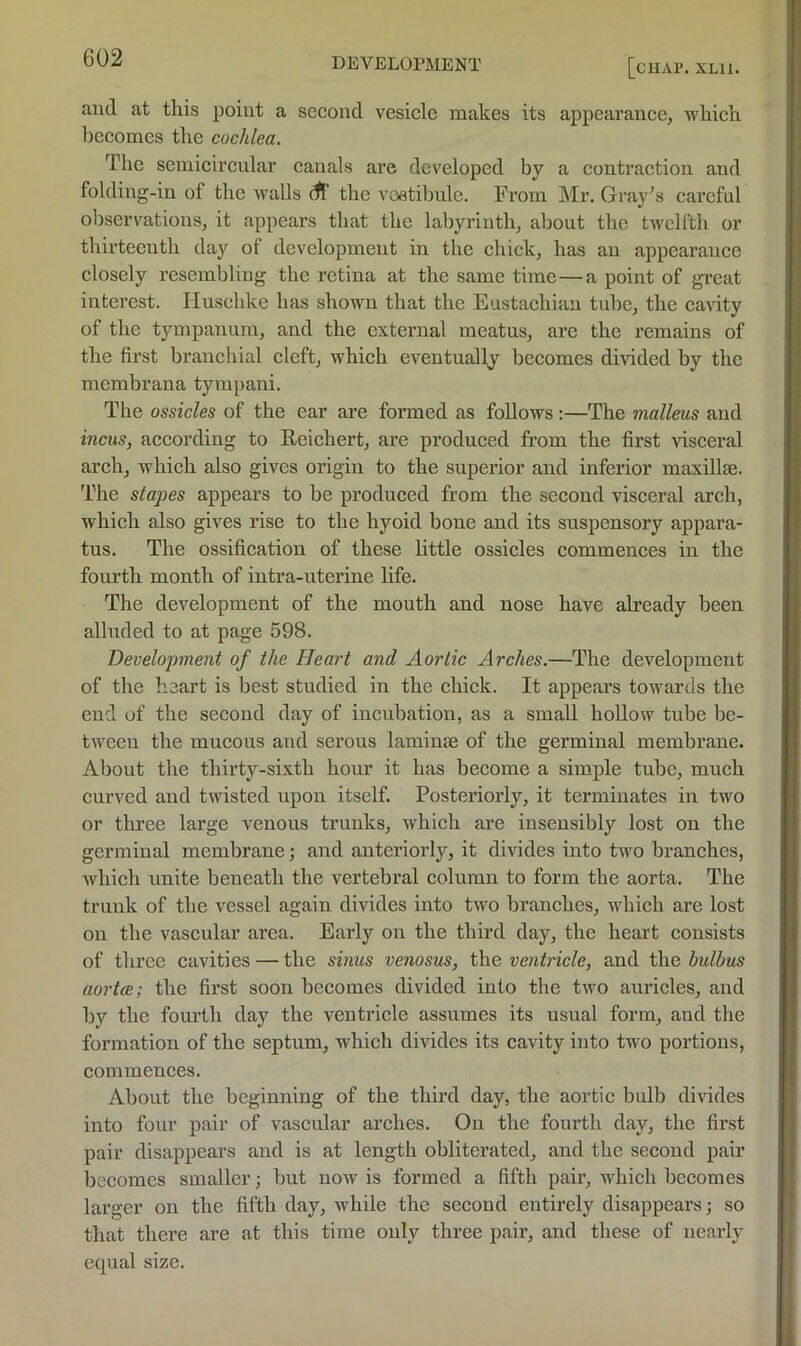 [chap. xlu. and at this point a second vesicle makes its appearance, which becomes the cochlea. The semicircular canals are developed by a contraction and folding-in of the walls ^ the vcatihule. From Mr. Graves careful observations, it appears that the labyrinth, about the twelfth or thirteenth day of development in the chick, has an appearance closely resembling the retina at the same time — a point of great interest. liuschke has shown that the Eustachian tube, the caGty of the tympanum, and the external meatus, are the remains of the first branchial cleft, which eventually becomes divided by the membrana tympani. The ossicles of the ear are formed as follows:—The malleus and incus, according to Reichert, are produced from the first visceral arch, which also gives origin to the superior and inferior maxillae. The stapes appears to be produced from the second visceral arch, which also gives rise to the hyoid bone and its suspensory appara- tus. The ossification of these little ossicles commences in the fourth month of intra-uterine life. The development of the mouth and nose have already been alluded to at page 598. Development of the Heart and Aortic Arches.—The development of the heart is best studied in the chick. It appears towards the end of the second day of incubation, as a small hollow tube be- tween the mucous and serous laminse of the germinal membrane. About the thirty-sixth hour it has become a simple tube, much curved and twisted upon itself. Posteriorly, it terminates in two or three large venous trunks, which are insensibly lost on the germinal membrane; and anteriorly, it divides into two branches, which unite beneath the vertebral column to form the aorta. The trunk of the vessel again divides into two branches, which are lost on the vascular area. Early on the third day, the heart consists of three cavities — the sinus venosus, the ventricle, and Avq bulbus aortal; the first soon becomes divided into the two auricles, and by the fourth day the ventricle assumes its usual form, and the formation of the septum, which divides its cavity into two portions, commences. About the beginning of the third day, the aortic bulb divides into four pair of vascular arches. On the fourth day, the first pair disappears and is at length obliterated, and the second pair becomes smaller; but now is formed a fifth pair, which becomes larger on the fifth day, while the second entirely disappears; so that there are at this time only three pair, and these of iiearh' equal size.