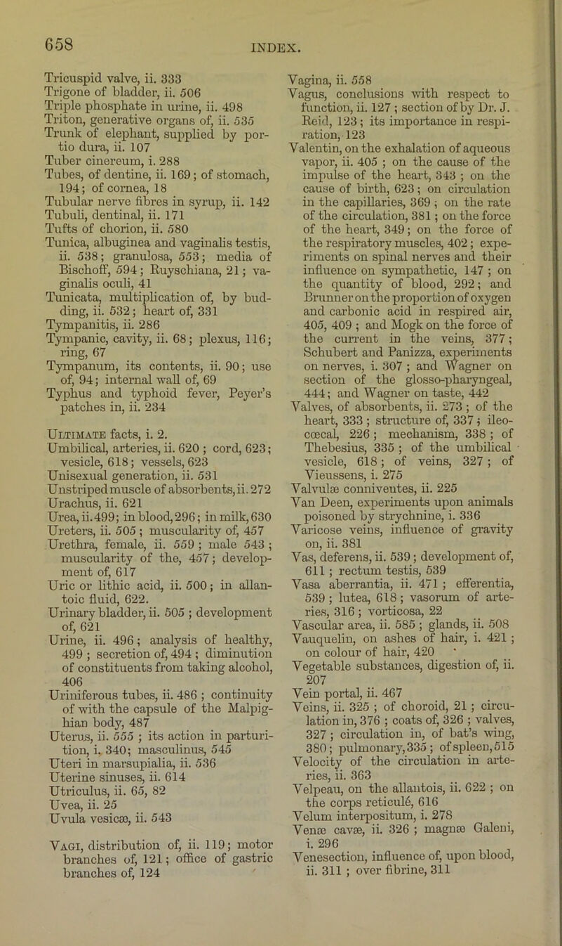 Tricuspid valve, ii. 333 Trigone of bladder, ii. 506 Triple phosphate in urine, ii. 498 Triton, generative organs of, ii. 535 Trunk of elephant, supplied by por- tio dura, ii. 107 Tuber cinereum, i. 288 Tubes, of dentine, ii. 169; of stomach, 194; of cornea, 18 Tubular nerve fibres in syrup, ii. 142 Tubuh, dentinal, ii. 171 Tufts of chorion, ii. 580 Tunica, albuginea and vaginalis testis, ii. 538; granulosa, 553; media of Bischoff, 594; Ruyschiana, 21; va- ginalis oculi, 41 Tunicata, multiplication of, by bud- ding, ii. 532; heart of, 331 Tympanitis, ii. 286 Tympanic, cavity, ii. 68; j)lexus, 116; ring, 67 Tympanum, its contents, ii. 90; use of, 94; internal wall of, 69 Typhus and typhoid fever, Beyer’s patches in, ii. 234 Ultimate facts, i. 2. Umbilical, arteries, ii. 620 ; cord, 623; vesicle, 618; vessels, 623 Unisexud generation, ii. 531 Unstriped muscle of absorbents, ii. 272 Urachus, ii. 621 Urea, ii.499; inblood,296; in milk,630 Ureters, ii. 505 ; muscularity of, 457 Urethi’a, female, ii. 559 ; male 543 ; muscularity of the, 457; develop- ment of, 617 Uric or lithic acid, ii. 500; in allan- toic fluid, 622. Urinary bladder, ii. 505 ; development of, 621 Urine, ii. 496; analysis of healthy, 499 ; secretion of, 494 ; diminution of constituents from taking alcohol, 406 Uriniferous tubes, ii. 486 ; continuity of with the capsule of the Malpig- hian body, 487 Uterus, ii. 555 ; its action in parturi- tion, i. 340; masculinus, 545 Uteri in marsupialia, ii. 536 Uterine sinuses, ii. 614 Utriculus, ii. 65, 82 Uvea, ii. 25 Uvula vesicse, ii. 543 Vagi, distribution of, ii. 119; motor branches of, 121; office of gastric branches of, 124 Vagina, ii. 558 Vagus, conclusions with respect to function, ii. 127 ; section of by Dr. J. Reid, 123; its importance in respi- ration, 123 Valentin, on the exhalation of aqueous vapor, ii. 405 ; on the cause of the impulse of the heart, 343 ; on the cause of birth, 623; on circulation in the capillaries, 369 ; on the rate of the circulation, 381; on the force of the heart, 349; on the force of the respiratory muscles, 402; expe- riments on spinal nerves and their influence on sympathetic, 147 ; on the quantity of blood, 292; and Brunner on the proportion of oxygen and carbonic acid in respired air, 405, 409 ; and Mogk on the force of the current in the veins, 377; Schubert and Panizza, experiments on nerves, i. 307 ; and Wagner on section of the glosso-pharyngeal, 444; and Wagner on taste, 442 Valves, of absoi-bents, ii. 273 ; of the heart, 333 ; structure of, 337; ileo- coecal, 226; mechanism, 338 ; of Thebesius, 335 ; of the umbilical vesicle, 618; of veins, 327; of Vieussens, i. 275 Valvulse conniveutes, ii. 225 Van Deen, experiments upon animals poisoned by strychnine, i. 336 Varicose veins, influence of gi-avity on, ii. 381 Vas, deferens, ii. 539; development of, 611; rectum testis, 539 Vasa aherrantia, ii. 471 ; efferentia, 539; lutea, 618; vasorum of arte- ries, 316; vorticosa, 22 Vascular area, ii. 585 ; glands, ii. 508 Vauquelin, on ashes of hair, i. 421 ; on colour of hair, 420 Vegetable substances, digestion of, ii. 207 Vein portal, ii. 467 Veins, ii. 325 ; of choroid, 21; circu- lation in, 376 ; coats of, 326 ; valves, 327; circulation in, of bat’s vflng, 380; pulmonary,335; ofspleen,515 Velocity of the circulation in arte- ries, ii. 363 Velpeau, on the allantois, ii. 622 ; on the corps reticula, 616 Velum interpositum, i. 278 Vena) cavse, ii. 326 ; magnaa Galcui, i. 296 Venesection, influence of, upon blood, ii. 311 ; over fibrine, 311