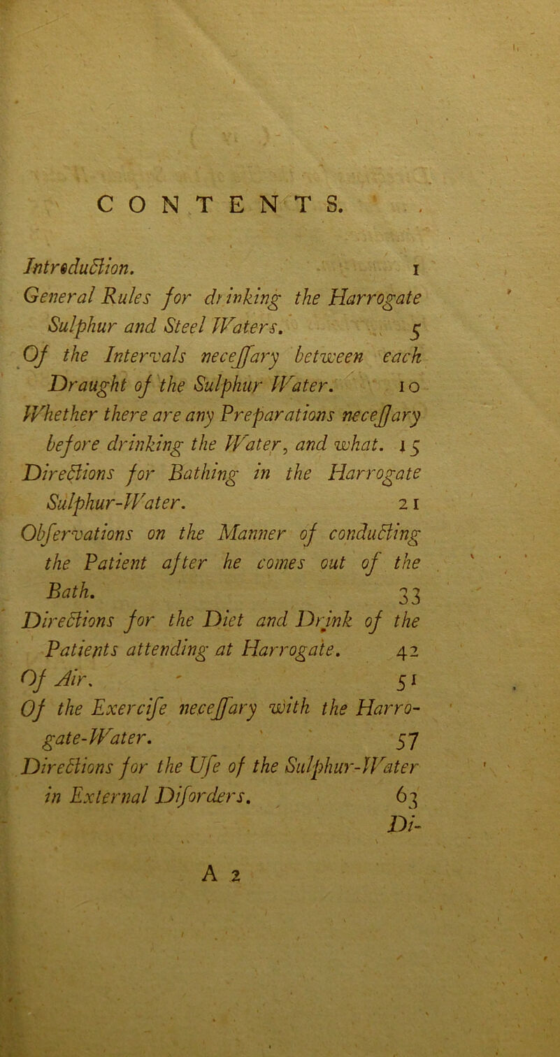 t CONTENTS. I IntrsduBion. i General Rules for drinking the Harrogate Sulphur and Steel Waters, • , 5 Of the Intervals necejfary between each Draught of the Sulphur Water, ' 10 Whether there are any Preparations necejfary before drinking the Water^ and what. 15 DireBions for Bathing in the Harrogate Sulphur-Water. 21 Obfervations on the Manner of conducing the Patient after he comes out of the Bath, 33 Diredlions for the Diet and Drjnk of the Patients attending at Harrogate, 42 Of Air. ' 51 Of the Exercife necejfary with the Harro- gate-Water. ' ' 57 Direblions for the Ufe of the Sulphur-JFater in External Diforders. ^ 63 Di- A 2 ‘/I