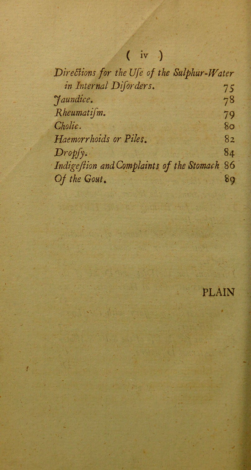 JDirediions for the Ufe of the Sulphur-Water in Internal Diforders, 75 jaundice, 7 8 Rheumatifm. 79 ChoUe. 80 Haemorrhoids or Files, 82 Hropfyi' 84 'Indigejiion and Complaints of the Stomach 86 Of the Gout, 89 PLAIN