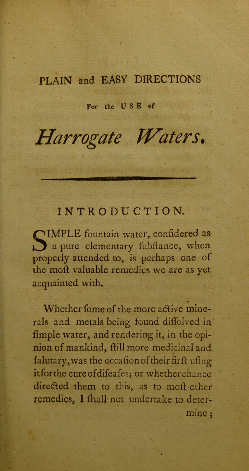 PLAIN and EASY DIRECTIONS For the U S E of Harrogate JVaters* / INTRODUCTION. SIMPLE fountain water, confidered as a pure elementary fubflance, when properly attended to, is perhaps one of the moft valuable remedies we are as yet acquainted with. Whether fome of the more adlive mine- rals and metals being found diffolved in iimple water, and rendering it, in the opi- nion of mankind, ftillmore medicinal and falutary,was the occalion of their firfl ufing itforthe cureofdifeafes; or whetherchance diredled them to this, as to moft other remedies, I fhall not undertake to deter- mine • fs