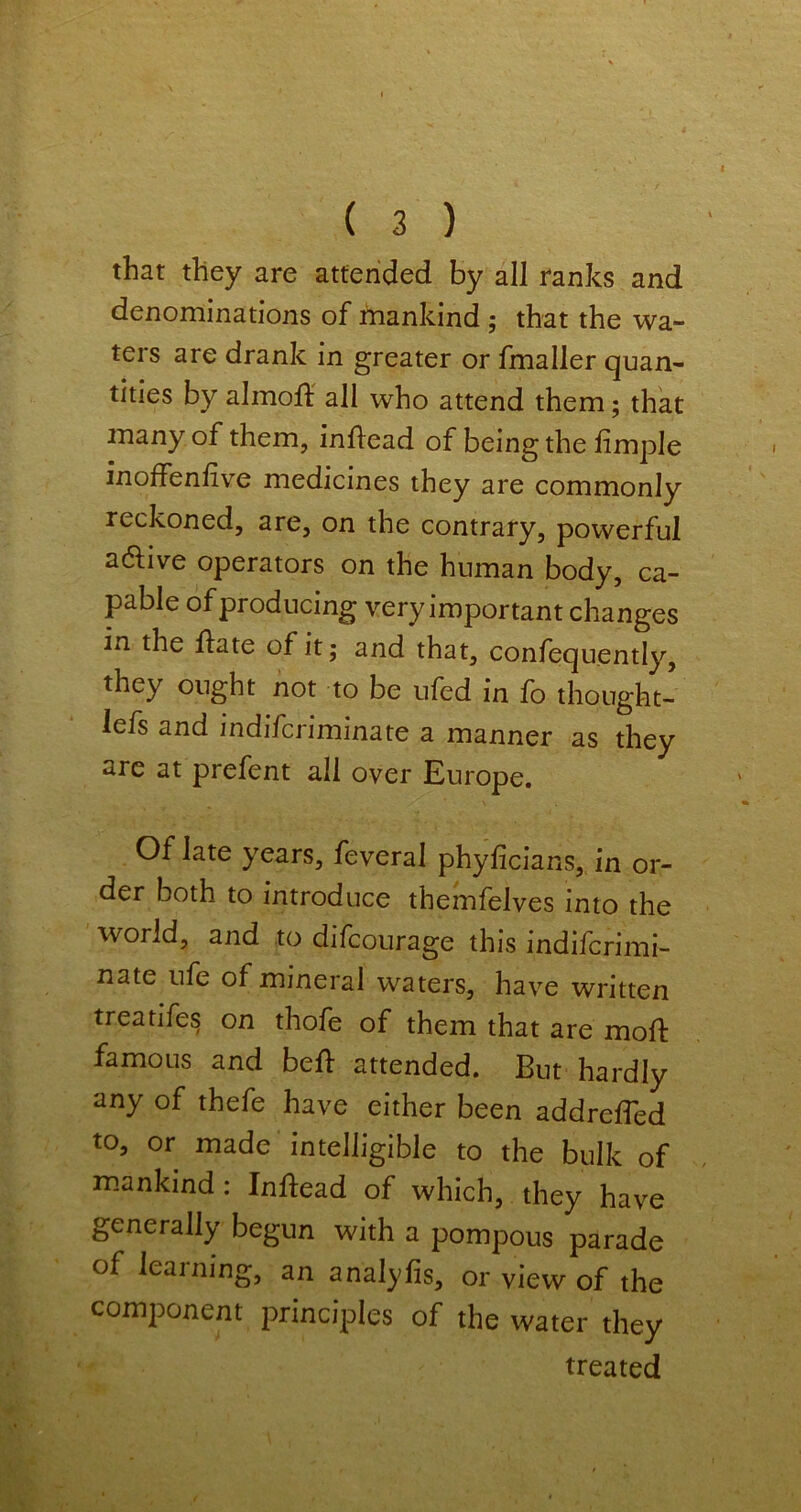 that they are attended by all ranks and denominations of mankind ; that the wa- ters are drank in greater or fmaller quan- tities by almoff all who attend them; that many of them, inflead of being the limple inoffenlive medicines they are commonly reckoned, are, on the contrary, powerful adlive operators on the human body, ca- pable of producing very important changes in the flate of it; and that, confequently, they ought not to be ufed in fo thought- lefs and indifcriminate a manner as they are at prefent all over Europe. Of late years, feveral phyficians, in or- der both to introduce themfelves into the world, and to difcourage this indifcrimi- nate ufe of mineral waters, have written treatifes on thofe of them that are moft famous and bell: attended. But hardly any of thefe have either been addreffed to, or made intelligible to the bulk of mankind: Inftead of which, they have generally begun with a pompous parade of learning, an analyfis, or view of the component principles of the water they treated