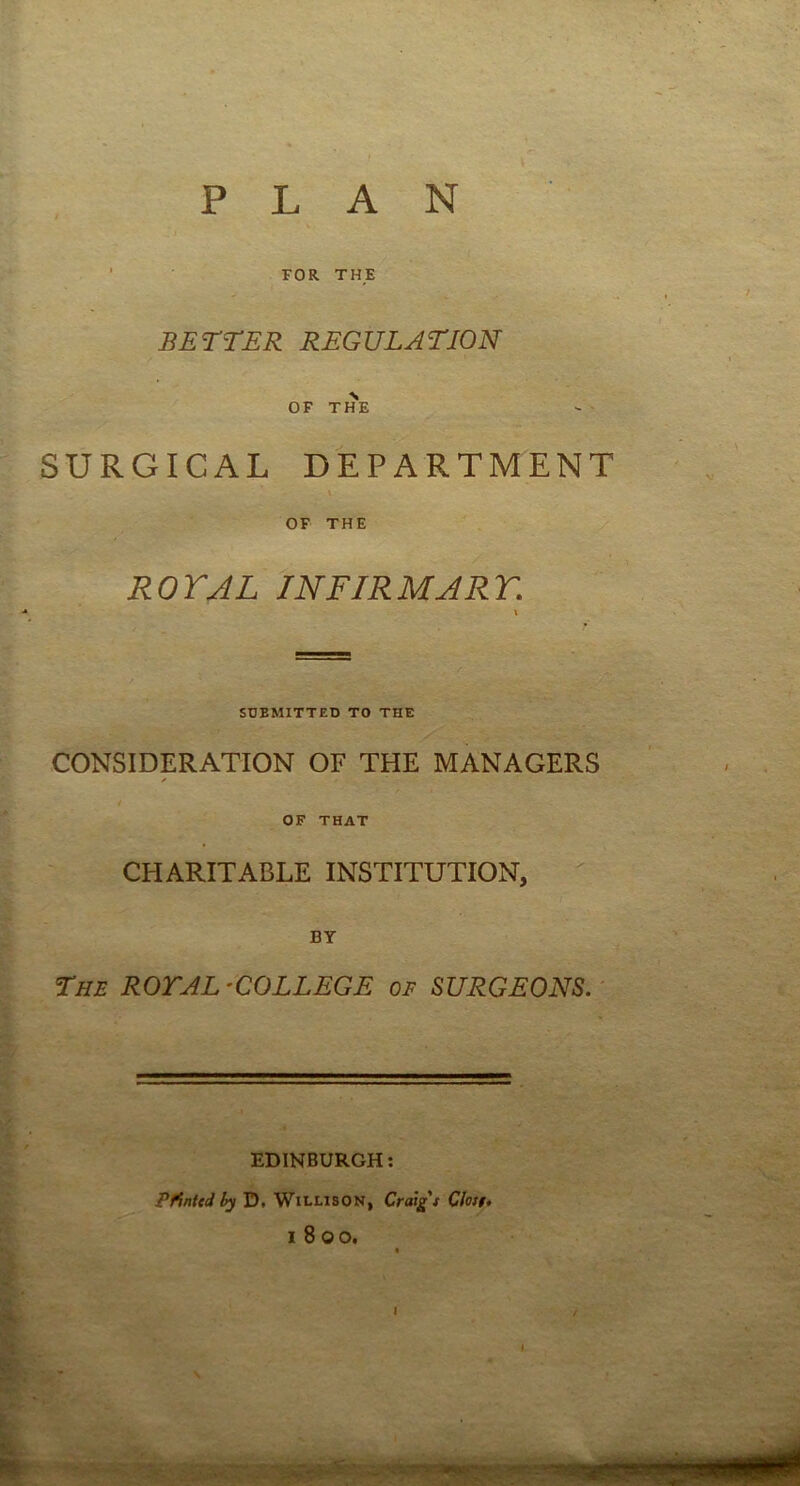 p LAN ’ FOR THE BETTER REGULATION OF THE SURGICAL DEPARTMENT \ OF THE ROYAL INFIRMARY. V SUBMITTED TO THE CONSIDERATION OF THE MANAGERS d-- OF THAT I ^ CHARITABLE INSTITUTION, BY The ROTAL'COLLEGE of SURGEONS. EDINBURGH; . .. PrtnteJ by D. WiLLisON, Craig t Clotf, - 1800. , I-., ■