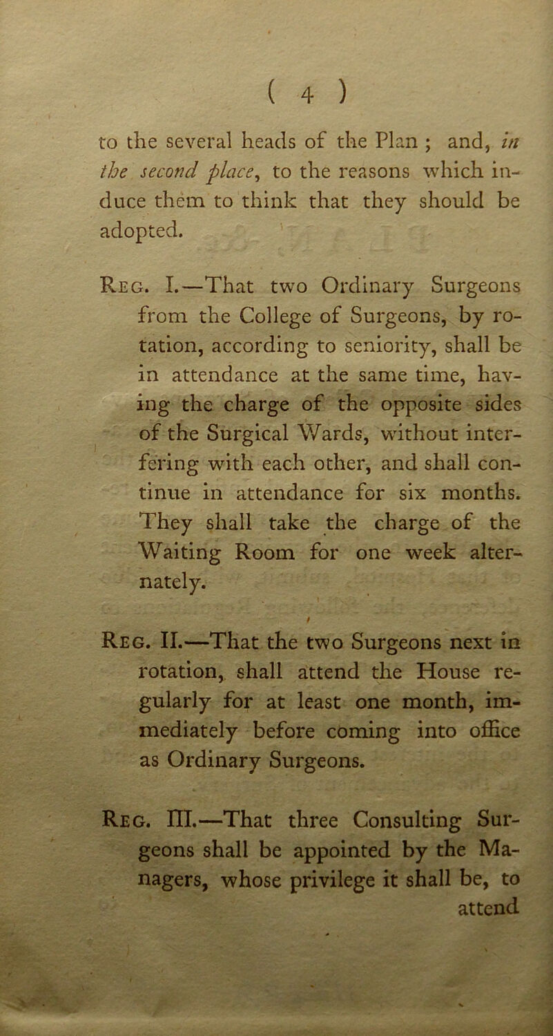 to the several heads of the Plan ; and, in the second place^ to the reasons which in- duce them to think that they should be adopted. Reg. I.—That two Ordinary Surgeons from the College of Surgeons, by ro- tation, according to seniority, shall be in attendance at the same time, hav- ing the charge of the opposite sides of the Surgical Wards, without inter- fering with each other, and shall con- tinue in attendance for six months. They shall take the charge of the Waiting Room for one week alter- nately. I Reg. II.—That the two Surgeons next in rotation, shall attend the House re- gularly for at least one month, im- mediately before coming into office as Ordinary Surgeons. Reg. ni.—That three Consulting Sur- geons shall be appointed by the Ma- nagers, whose privilege it shall be, to attend