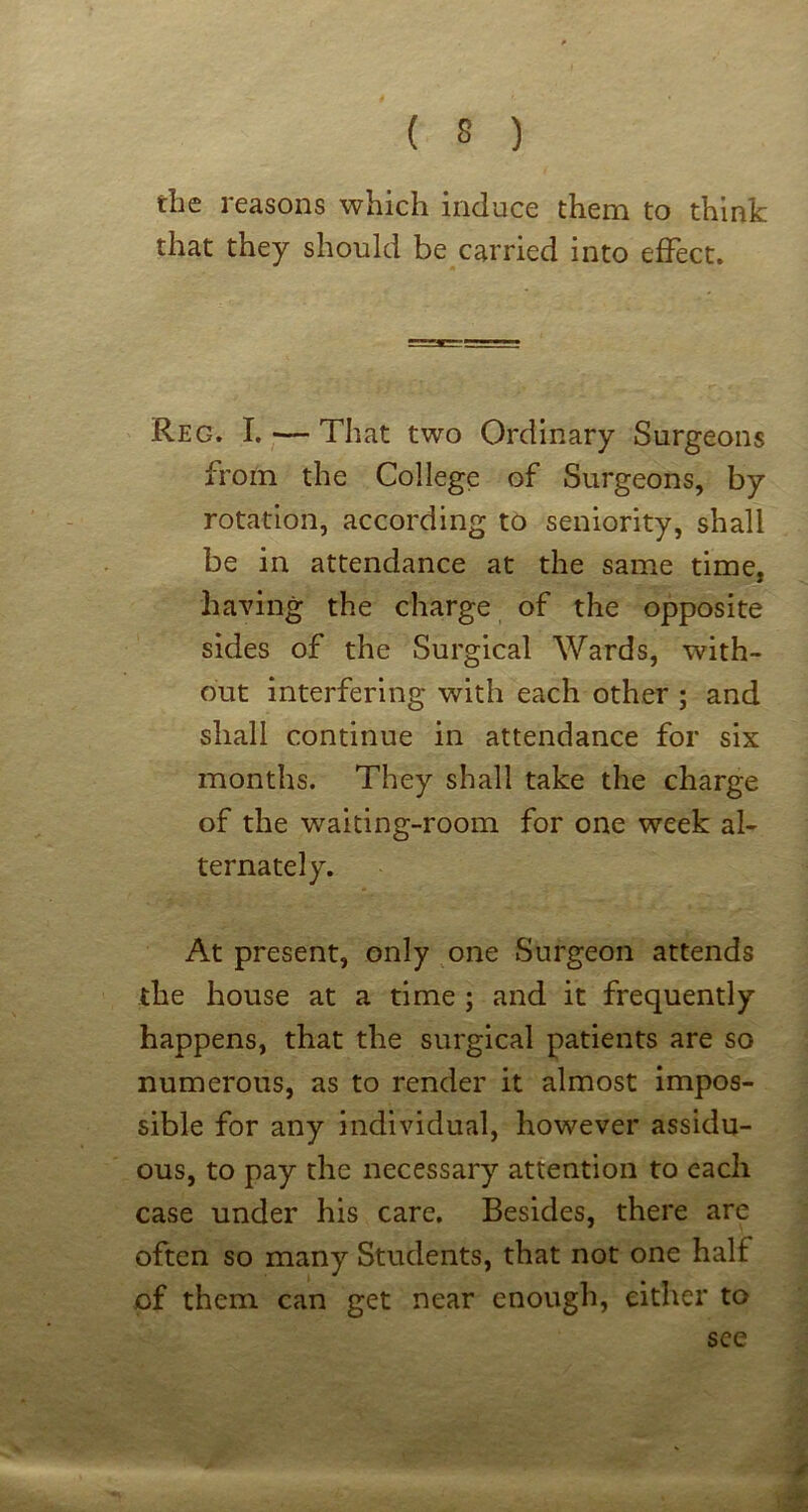 tlie reasons which induce them to think that they should be carried into effect. Reg. I. — That two Ordinary Surgeons from the College of Surgeons, by rotation, according to seniority, shall be in attendance at the same time, having the charge of the opposite sides of the Surgical Wards, with- out interfering with each other ; and shall continue in attendance for six months. They shall take the charge of the waiting-room for one week al- ternately. At present, only one Surgeon attends the house at a time ; and it frequently happens, that the surgical patients are so numerous, as to render it almost impos- sible for any individual, however assidu- ous, to pay the necessary attention to each case under his care. Besides, there are often so many Students, that not one half of them can get near enough, cither to see