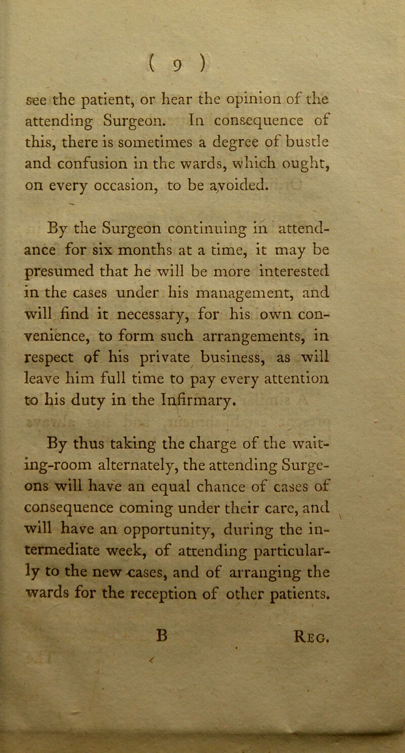 see the patient, or hear the opinion of the attending Surgeon. In consequence of this, there is sometimes a degree of bustle and confusion in the wards, which ought, on every occasion, to be ayoided. By the Surgeon continuing in attend- ance for six months at a time, it may be presumed that he will be more interested in the cases under his management, and will find it necessary, for his own con- venience, to form such arrangements, in respect of his private business, as will leave him full time to pay every attention to his duty in the Infirmary. By thus taking the charge of the wait- ing-room alternately, the attending Surge- ons will have an equal chance of cases of consequence coming under their care, and ^ will have an opportunity, during the in- termediate week, of attending particular- ly to the new oases, and of arranging the wards for the reception of other patients.