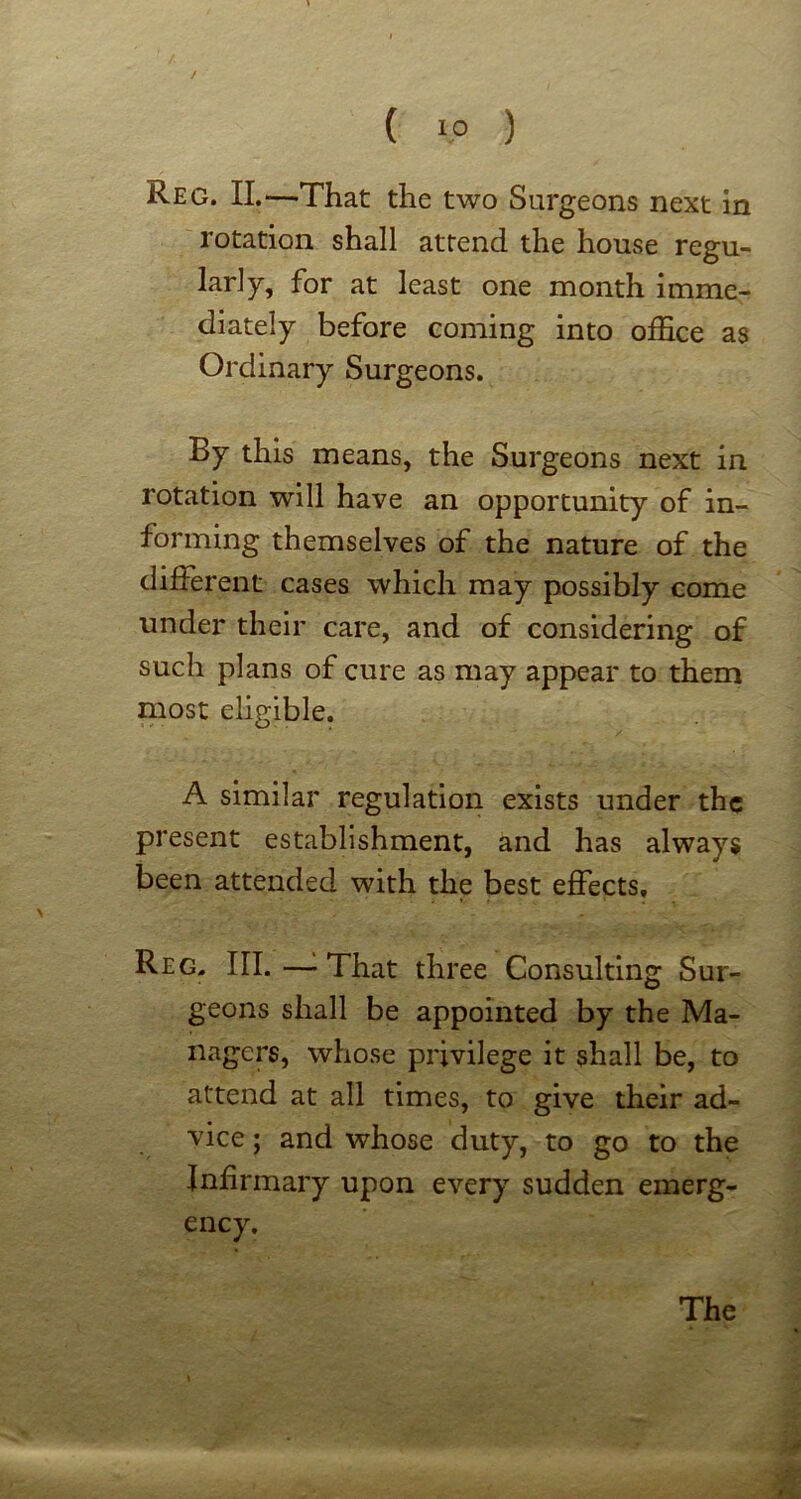 / ( ip ) Reg. II.—That the two Surgeons next in rotation shall attend the house regu- larly, for at least one month imme- diately before coming into office as Ordinary Surgeons. By this means, the Surgeons next in rotation will have an opportunity of in- forming themselves of the nature of the different cases which may possibly come under their care, and of considering of such plans of cure as may appear to them most eligible. A similar regulation exists under the present establishment, and has always been attended with the best effects, Reg. III. — That three Consulting Sur- geons shall be appointed by the Ma- nagers, whose privilege it shall be, to attend at all times, to give their ad- vice ; and whose duty, to go to the Infirmary upon every sudden emerg- ency.