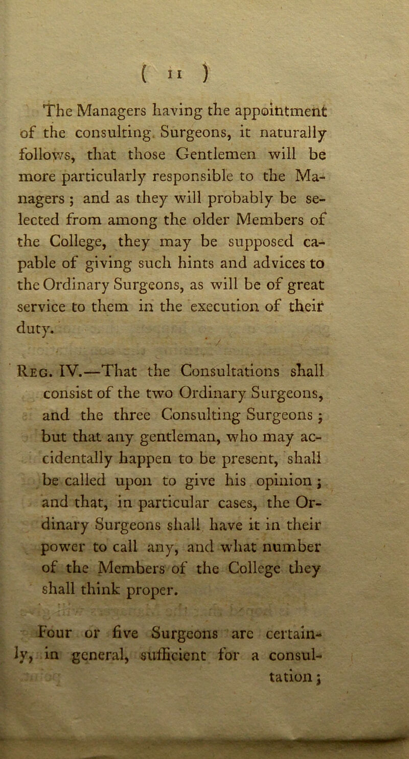 The Managers having the appointment of the consulting Surgeons, it naturally followSj that those Gentlemen will be more particularly responsible to the Ma^ nagers ; and as they will probably be se- lected from among the older Members of the College, they may be supposed ca- pable of giving such hints and advices to the Ordinary Surgeons, as will be of great service to them in the execution of their duty. Reg. IV.—That the Consultations shall consist of the two Ordinary Surgeons, and the three Consulting Surgeons ; but that any gentleman, who may ac- cidentally happen to be present, shall be called upon to give his opinion; and that, in particular cases, the Or- dinary Surgeons shall have it in their power to call any, and what number of the Members of the College they shall think proper. Four or five Surgeons are certain- ly, in general, sufficient for a consul- tation 3