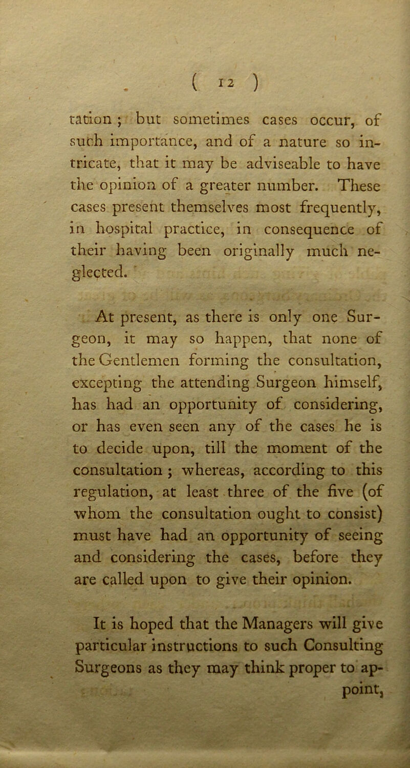 ration; but sometimes cases occur, of such importance, and of a nature so in- tricate, that it may be adviseable to have the opinion of a greater number. These cases present themselves most frequently, in hospital practice, in consequence of their having been originally much ne- glected. At present, as there is only one Sur- geon, it may so happen, that none of the Gentlemen forming the consultation, excepting the attending Surgeon himself, has had an opportunity of considering, or has even seen any of the cases he is to decide upon, till the moment of the consultation ; whereas, according to this regulation, at least three of the five (of whom the consultation ought to consist) must have had an opportunity of seeing and considering the cases, before they are called upon to give their opinion. It is hoped that the Managers will give particular instructions to such Consulting Surgeons as they may think proper to ap- point,