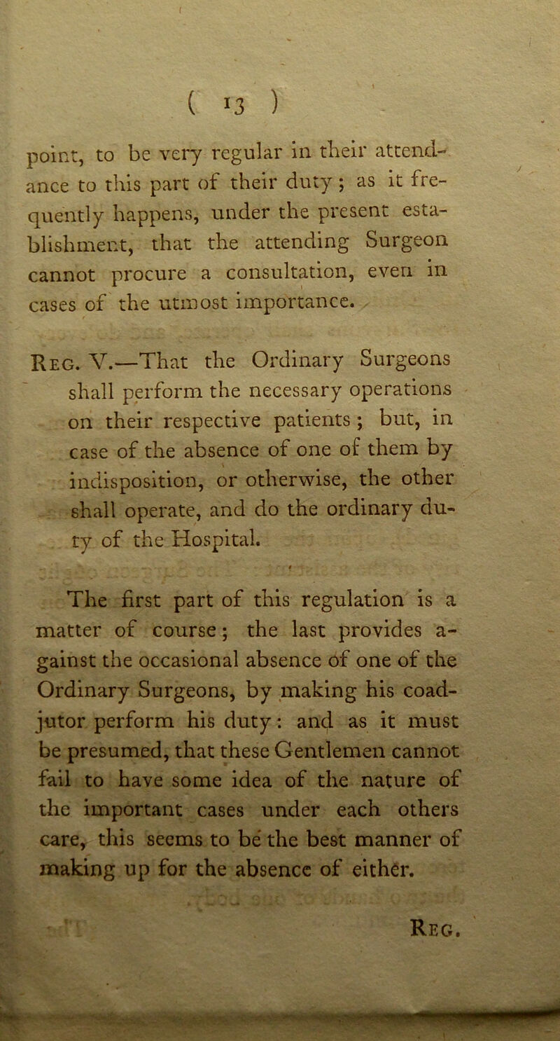f ( >3 ) point, to be very regular in their attend- ance to this part of their duty; as it fre- quently happens, under the present esta- blishment, that the attending Surgeon cannot procure a consultation, even in cases of the utmost importance. Reg. V.~That the Ordinary Surgeons shall perform the necessary operations on their respective patients ; but, in case of the absence of one of them by indisposition, or otherwise, the other shall operate, and do the ordinary du- ty of the Hospital. $ The first part of this regulation is a matter of course; the last provides a- gainst the occasional absence of one of the Ordinary Surgeons, by making his coad- jutor perform his duty: and as it must be presumed, that these Gentlemen cannot fail to have some idea of the nature of the important cases under each others care, this seems to be the best manner of making up for the absence of either.
