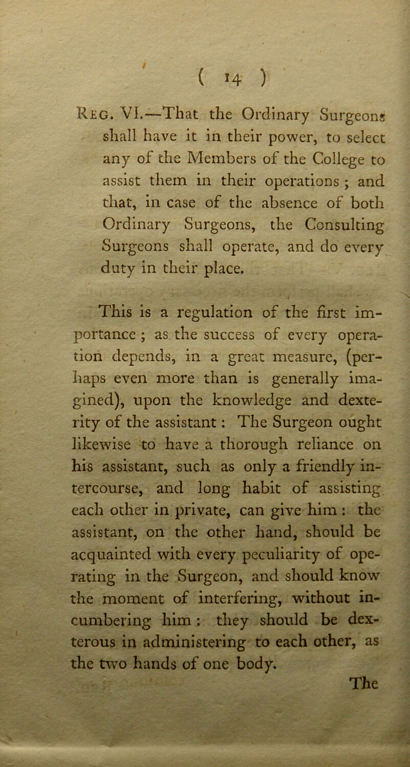 Reg. VI.—That the Ordinary Surgeons shall have it in their power, to select any of the Members of the College to assist them in their operations ; and that, in case of the absence of both Ordinary Surgeons, the Consulting Surgeons shall operate, and do every duty in their place. This is a regulation of the first im- portance ; as the success of every opera- tion depends, in a great measure, (per- haps even more than is generally ima- gined), upon the knowledge and dexte- rity of the assistant: The Surgeon ought likewise to have a thorough reliance on his assistant, such as only a friendly in- tercourse, and long habit of assisting each other in private, can give him : the assistant, on the other hand, should be acquainted with every peculiarity of ope- rating in the Surgeon, and should know the moment of interfering, without in- cumbering him: they should be dex- terous in administering to each other, as the two hands of one body.