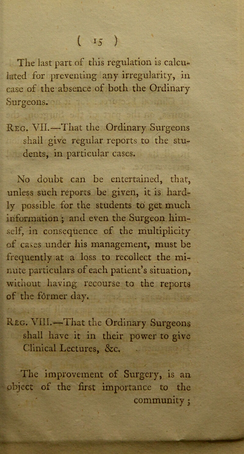 t ) The last part of this regulation is calcu- lated for preventing any irregularity, in case of the absence of both the Ordinary Surgeons. Reg. VII.—That the Ordinary Surgeons shall give regular reports to the stu- dents, in particular cases. No doubt can be entertained, that, unless such reports be given, it is hard- ly possible for the students to get much information ; and even the Surgeon him- self, in consequence of the multiplicity of cases under his management, must be frequently at a loss to recollect the mi- nute particulars of each patient’s situation, wdthout having recourse to the reports of the fdrmer day. Reg. VIII.—That the Ordinary Surgeons shall have it in their power to give Clinical Lectures, &c. The Improvement of Surgery, is an object of the first importance to the community;