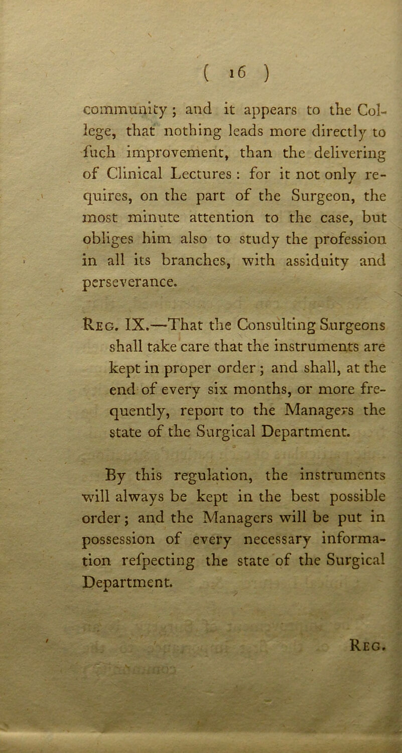 ( *6 ) coinmunicy; and it appears to the Col- lege, that nothing leads more directly to fuch improvement, than the delivering of Clinical Lectures : for it not only re- quires, on the part of the Surgeon, the most minute attention to the case, but obliges him also to study the profession in all its branches, with assiduity and perseverance. Reg, IX.—That the Consulting Surgeons shall take care that the instruments are kept in proper order ; and shall, at the end of every six months, or more fre- quently, report to the Managers the state of the Surgical Department. By this regulation, the instruments wnll always be kept in the best possible order; and the Managers will be put in possession of every necessary informa- tion refpecting the state of the Surgical Department. t